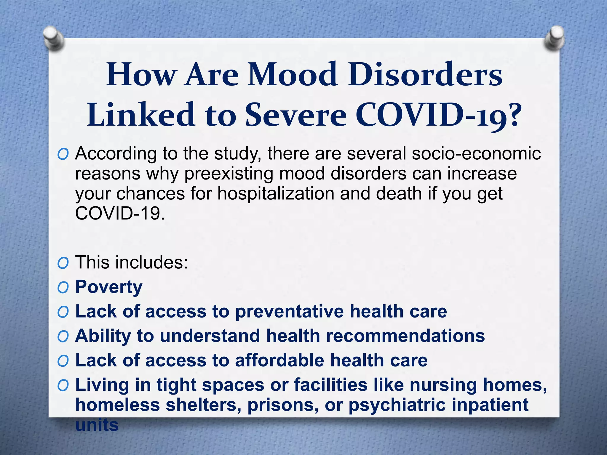 How Are Mood Disorders
Linked to Severe COVID-19?
O According to the study, there are several socio-economic
reasons why preexisting mood disorders can increase
your chances for hospitalization and death if you get
COVID-19.
O This includes:
O Poverty
O Lack of access to preventative health care
O Ability to understand health recommendations
O Lack of access to affordable health care
O Living in tight spaces or facilities like nursing homes,
homeless shelters, prisons, or psychiatric inpatient
units
 