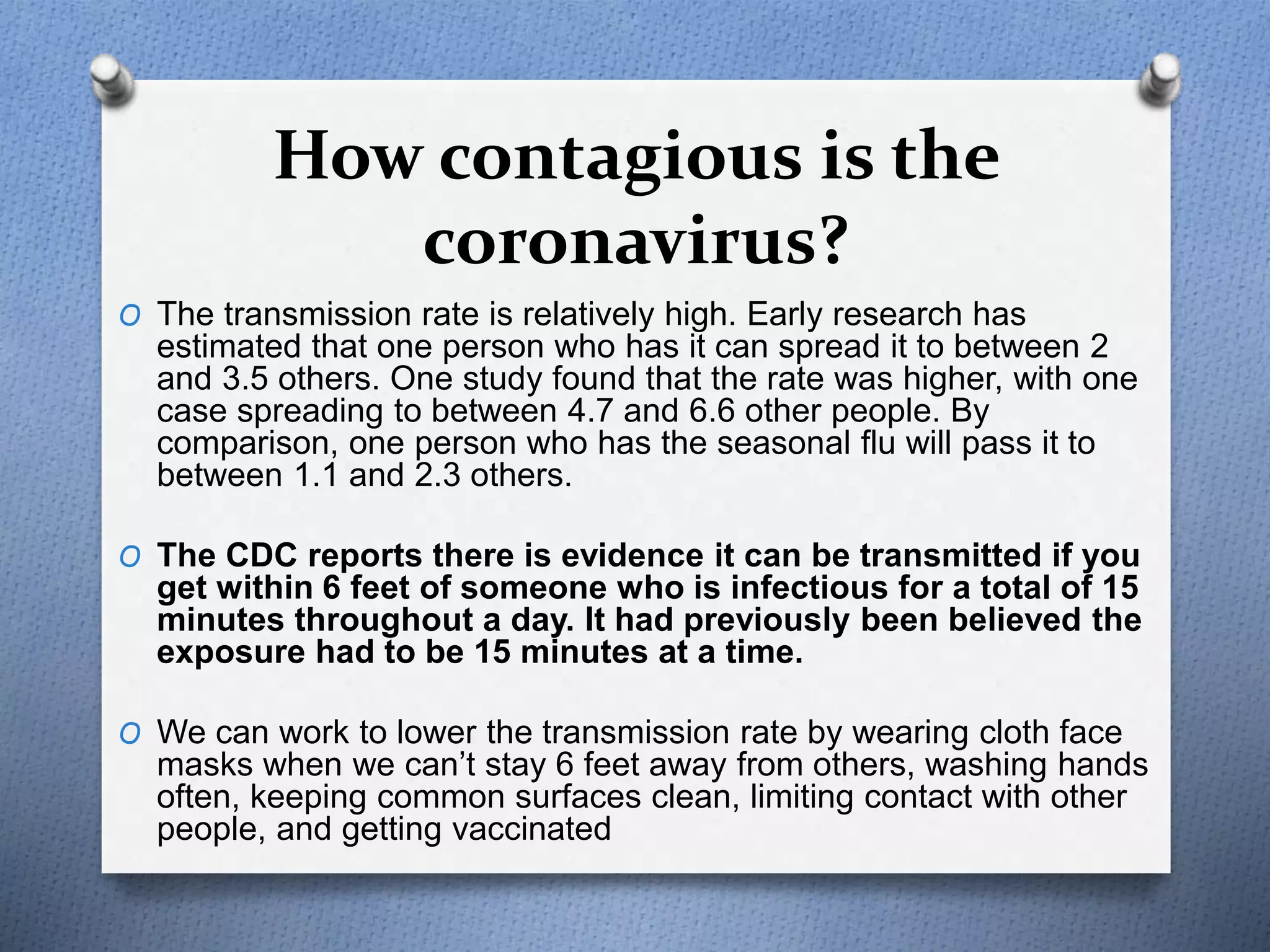 How contagious is the
coronavirus?
O The transmission rate is relatively high. Early research has
estimated that one person who has it can spread it to between 2
and 3.5 others. One study found that the rate was higher, with one
case spreading to between 4.7 and 6.6 other people. By
comparison, one person who has the seasonal flu will pass it to
between 1.1 and 2.3 others.
O The CDC reports there is evidence it can be transmitted if you
get within 6 feet of someone who is infectious for a total of 15
minutes throughout a day. It had previously been believed the
exposure had to be 15 minutes at a time.
O We can work to lower the transmission rate by wearing cloth face
masks when we can’t stay 6 feet away from others, washing hands
often, keeping common surfaces clean, limiting contact with other
people, and getting vaccinated
 