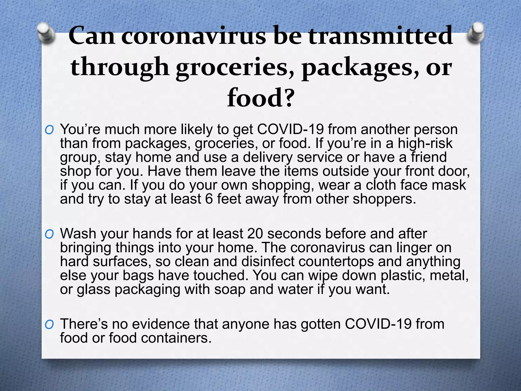 Can coronavirus be transmitted
through groceries, packages, or
food?
O You’re much more likely to get COVID-19 from another person
than from packages, groceries, or food. If you’re in a high-risk
group, stay home and use a delivery service or have a friend
shop for you. Have them leave the items outside your front door,
if you can. If you do your own shopping, wear a cloth face mask
and try to stay at least 6 feet away from other shoppers.
O Wash your hands for at least 20 seconds before and after
bringing things into your home. The coronavirus can linger on
hard surfaces, so clean and disinfect countertops and anything
else your bags have touched. You can wipe down plastic, metal,
or glass packaging with soap and water if you want.
O There’s no evidence that anyone has gotten COVID-19 from
food or food containers.
 