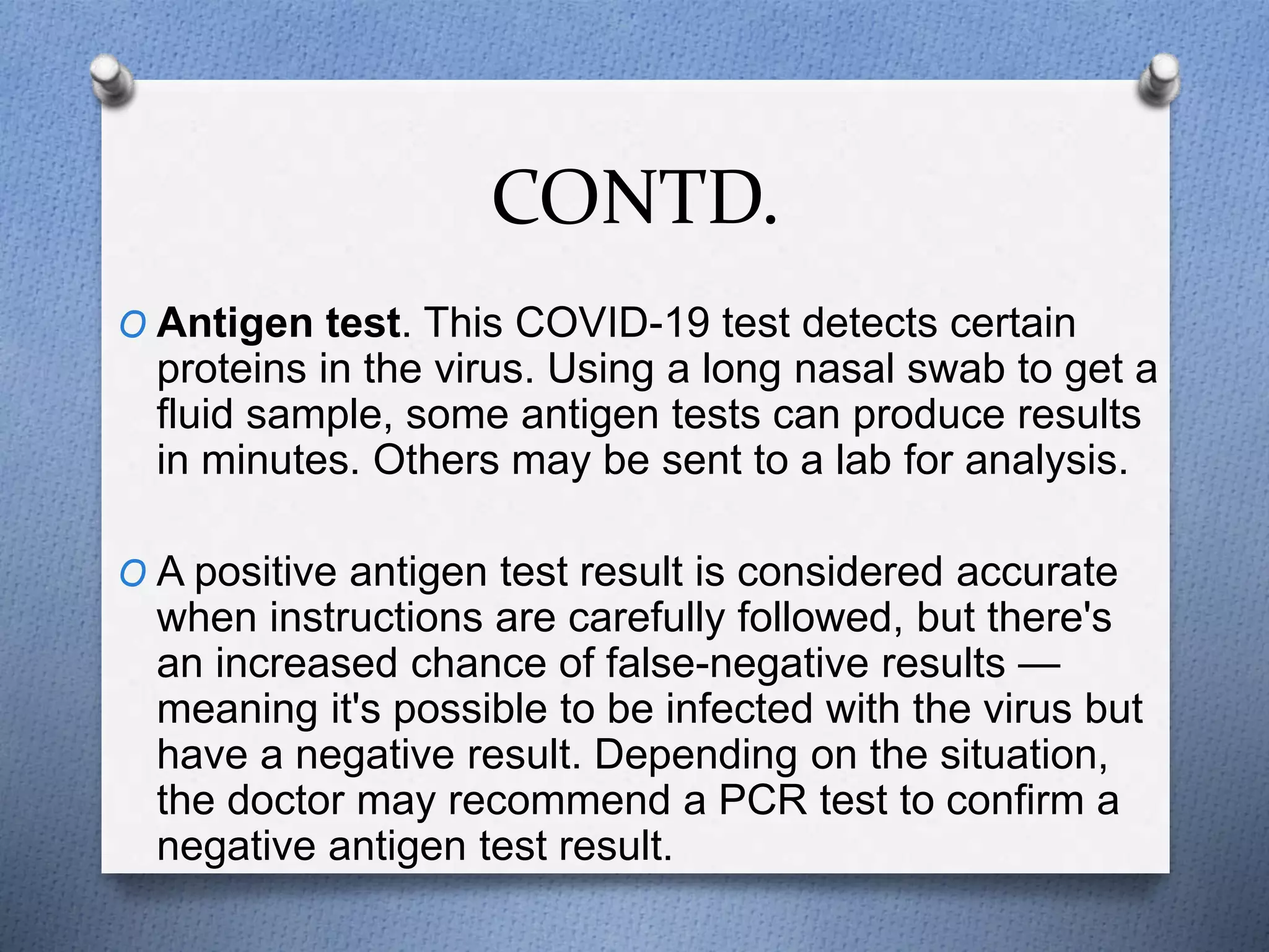 CONTD.
O Antigen test. This COVID-19 test detects certain
proteins in the virus. Using a long nasal swab to get a
fluid sample, some antigen tests can produce results
in minutes. Others may be sent to a lab for analysis.
O A positive antigen test result is considered accurate
when instructions are carefully followed, but there's
an increased chance of false-negative results —
meaning it's possible to be infected with the virus but
have a negative result. Depending on the situation,
the doctor may recommend a PCR test to confirm a
negative antigen test result.
 