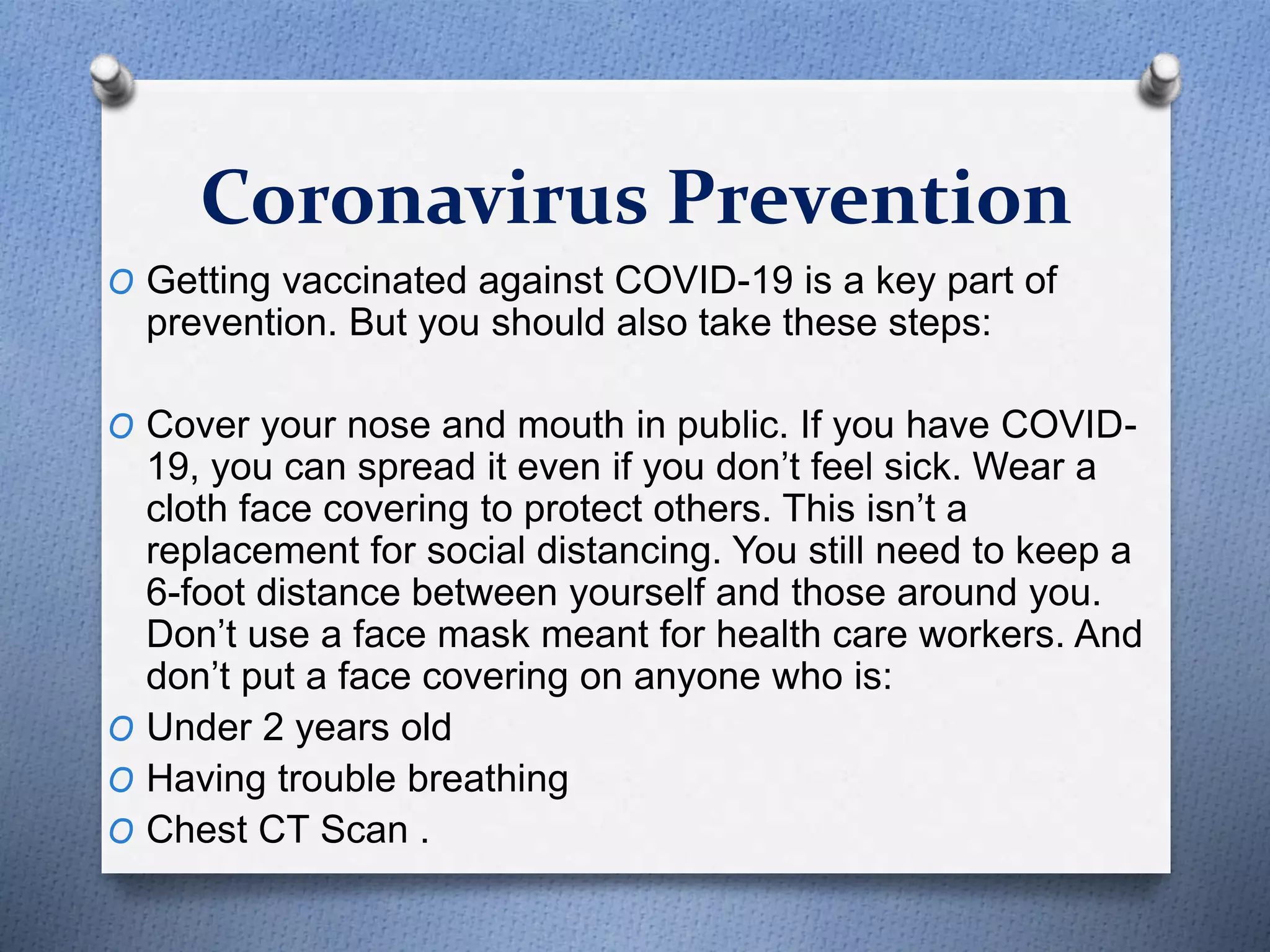 Coronavirus Prevention
O Getting vaccinated against COVID-19 is a key part of
prevention. But you should also take these steps:
O Cover your nose and mouth in public. If you have COVID-
19, you can spread it even if you don’t feel sick. Wear a
cloth face covering to protect others. This isn’t a
replacement for social distancing. You still need to keep a
6-foot distance between yourself and those around you.
Don’t use a face mask meant for health care workers. And
don’t put a face covering on anyone who is:
O Under 2 years old
O Having trouble breathing
O Chest CT Scan .
 