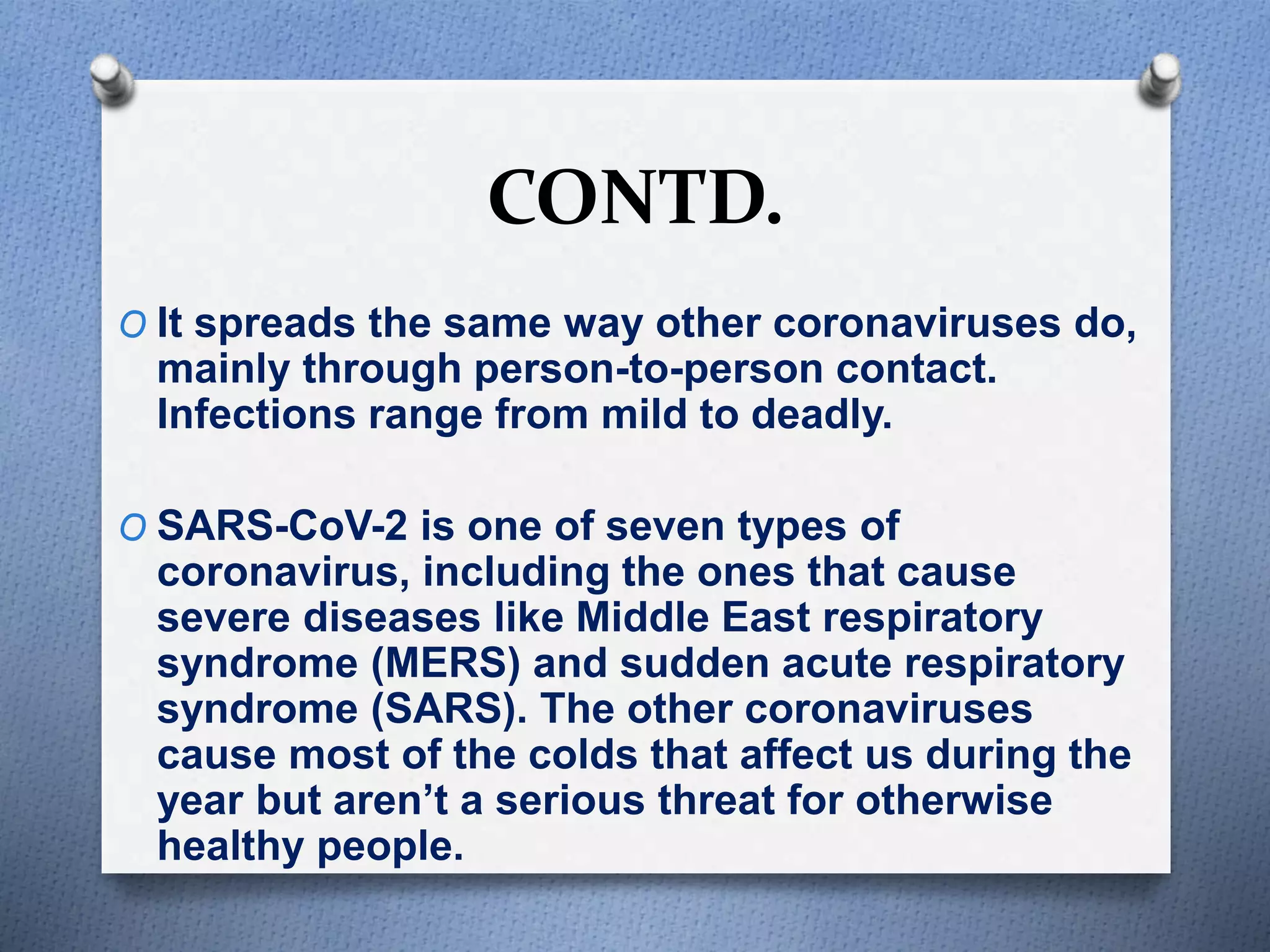 CONTD.
O It spreads the same way other coronaviruses do,
mainly through person-to-person contact.
Infections range from mild to deadly.
O SARS-CoV-2 is one of seven types of
coronavirus, including the ones that cause
severe diseases like Middle East respiratory
syndrome (MERS) and sudden acute respiratory
syndrome (SARS). The other coronaviruses
cause most of the colds that affect us during the
year but aren’t a serious threat for otherwise
healthy people.
 
