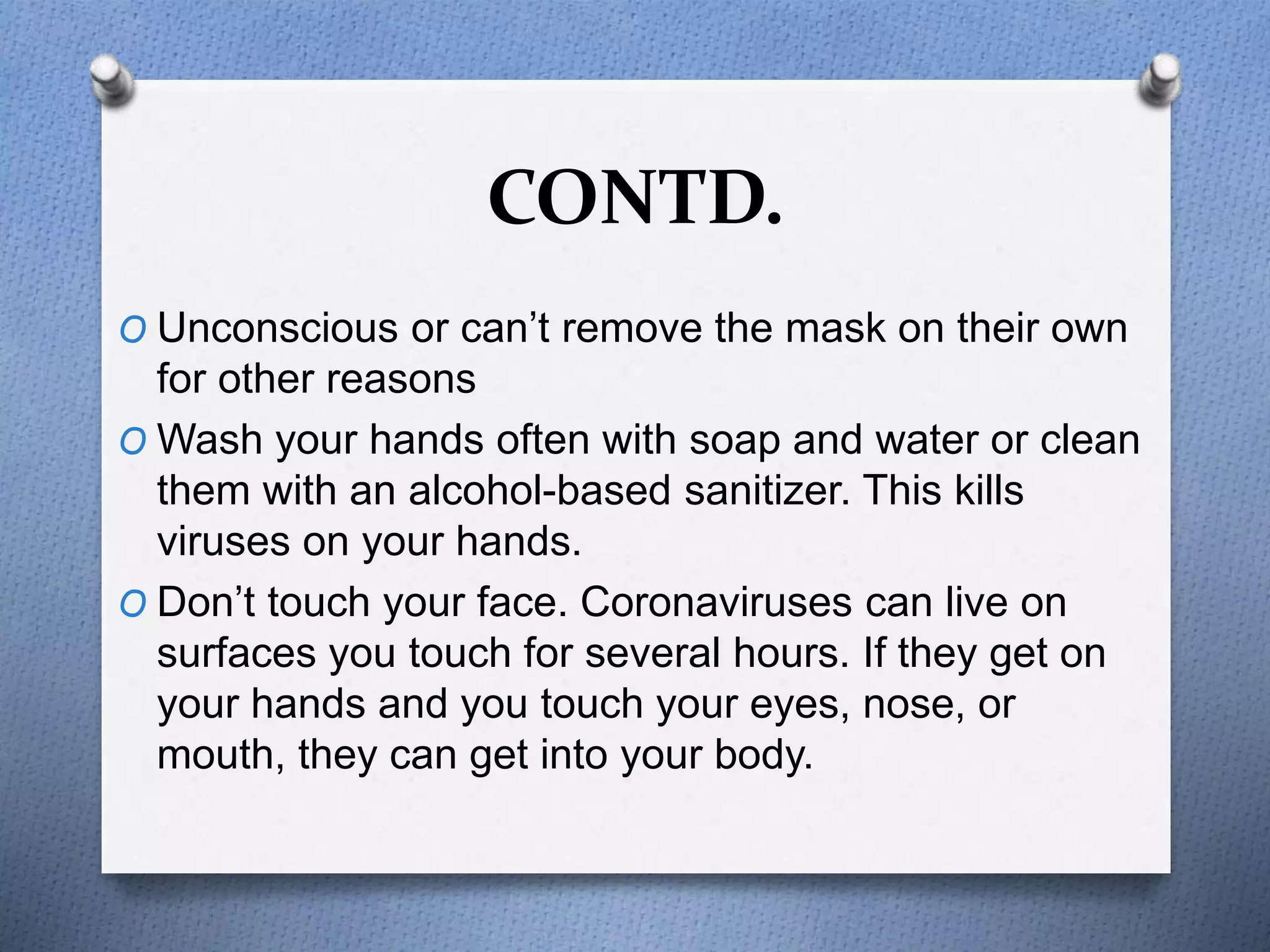 CONTD.
O Unconscious or can’t remove the mask on their own
for other reasons
O Wash your hands often with soap and water or clean
them with an alcohol-based sanitizer. This kills
viruses on your hands.
O Don’t touch your face. Coronaviruses can live on
surfaces you touch for several hours. If they get on
your hands and you touch your eyes, nose, or
mouth, they can get into your body.
 