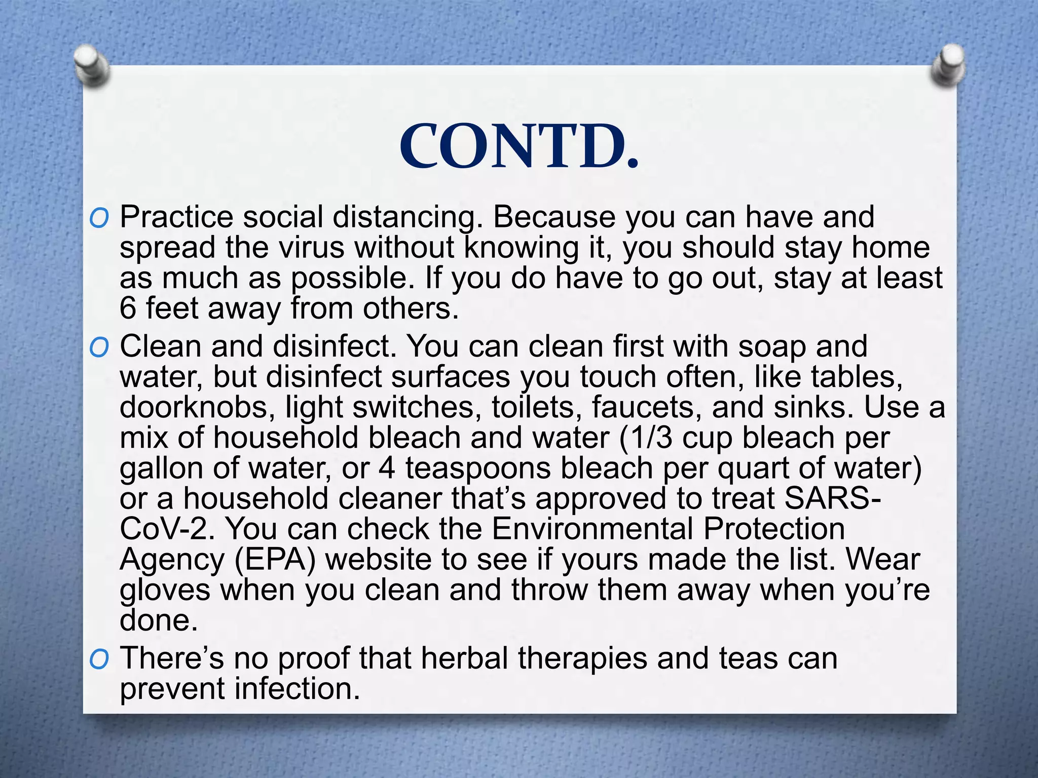 CONTD.
O Practice social distancing. Because you can have and
spread the virus without knowing it, you should stay home
as much as possible. If you do have to go out, stay at least
6 feet away from others.
O Clean and disinfect. You can clean first with soap and
water, but disinfect surfaces you touch often, like tables,
doorknobs, light switches, toilets, faucets, and sinks. Use a
mix of household bleach and water (1/3 cup bleach per
gallon of water, or 4 teaspoons bleach per quart of water)
or a household cleaner that’s approved to treat SARS-
CoV-2. You can check the Environmental Protection
Agency (EPA) website to see if yours made the list. Wear
gloves when you clean and throw them away when you’re
done.
O There’s no proof that herbal therapies and teas can
prevent infection.
 