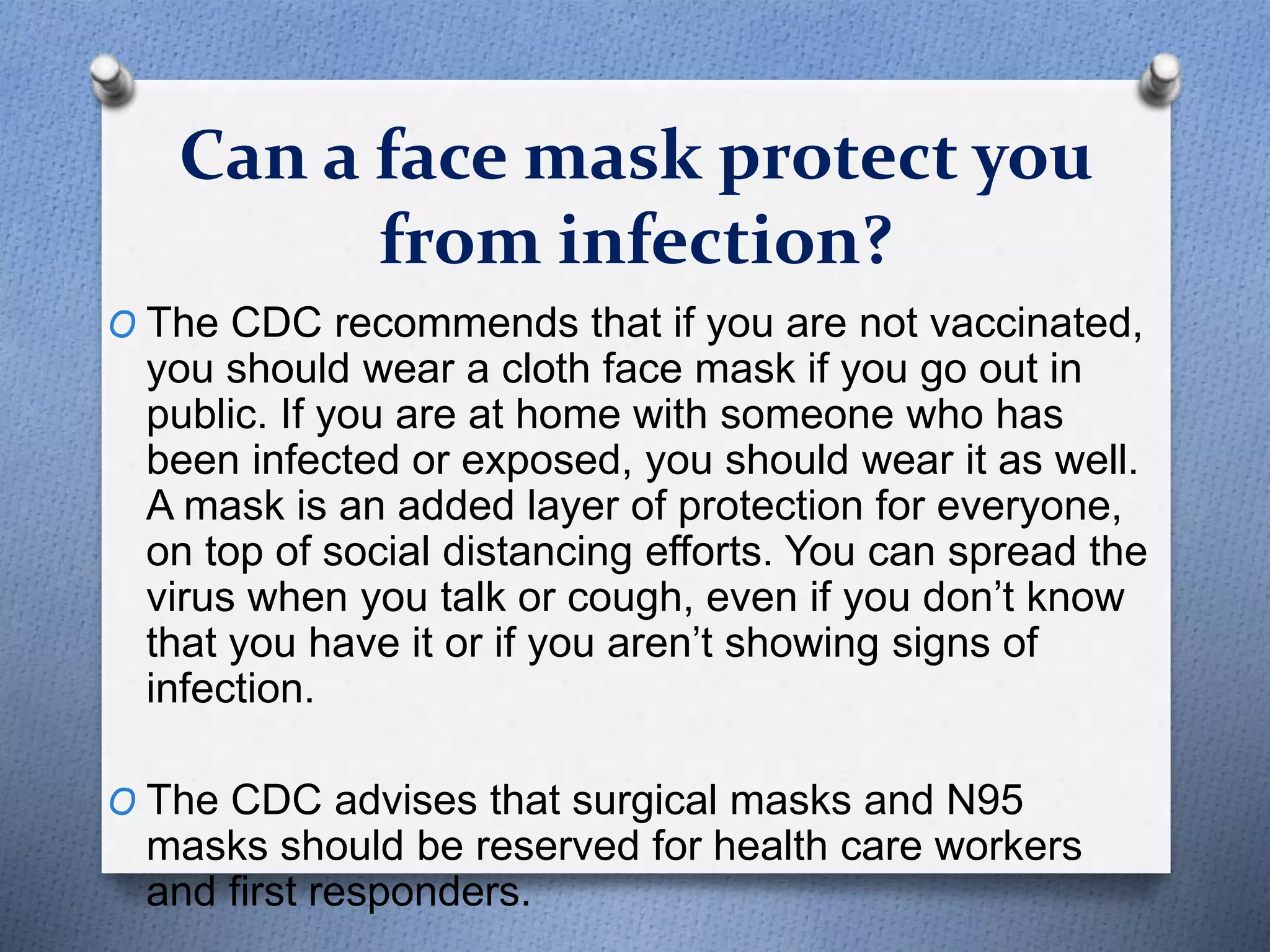 Can a face mask protect you
from infection?
O The CDC recommends that if you are not vaccinated,
you should wear a cloth face mask if you go out in
public. If you are at home with someone who has
been infected or exposed, you should wear it as well.
A mask is an added layer of protection for everyone,
on top of social distancing efforts. You can spread the
virus when you talk or cough, even if you don’t know
that you have it or if you aren’t showing signs of
infection.
O The CDC advises that surgical masks and N95
masks should be reserved for health care workers
and first responders.
 