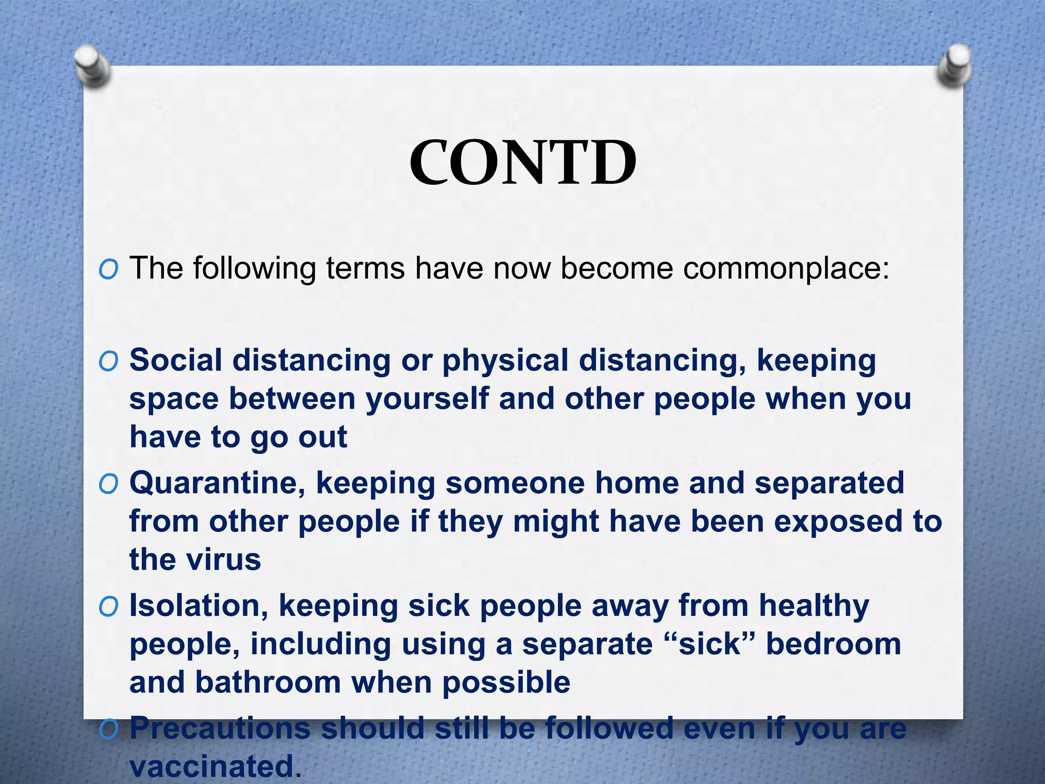 CONTD
O The following terms have now become commonplace:
O Social distancing or physical distancing, keeping
space between yourself and other people when you
have to go out
O Quarantine, keeping someone home and separated
from other people if they might have been exposed to
the virus
O Isolation, keeping sick people away from healthy
people, including using a separate “sick” bedroom
and bathroom when possible
O Precautions should still be followed even if you are
vaccinated.
 