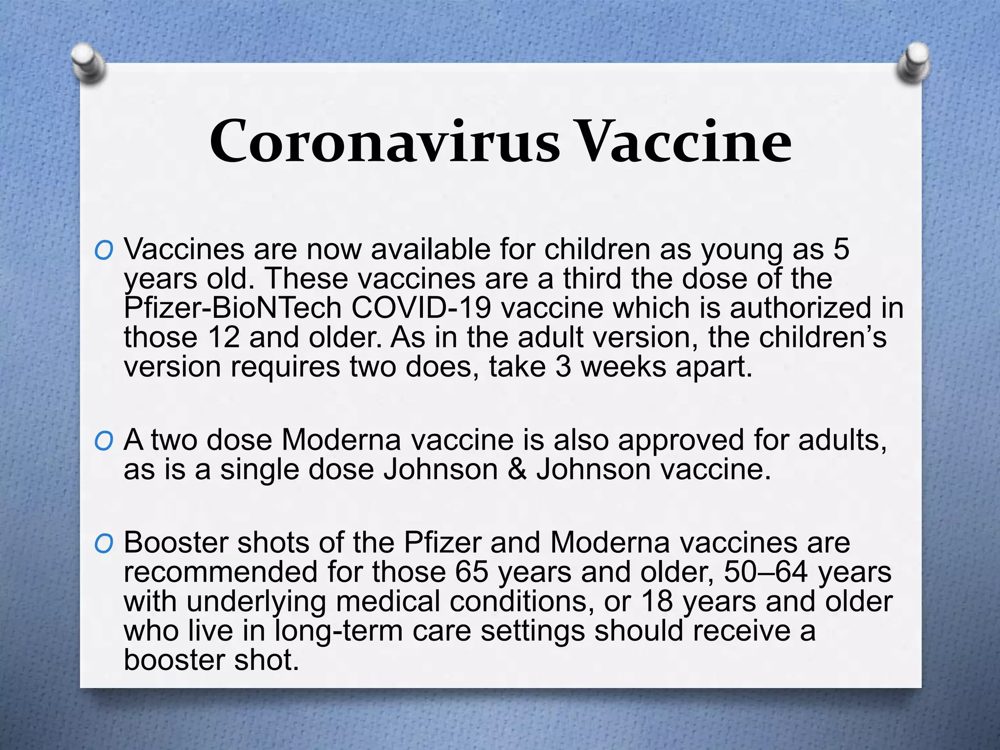 Coronavirus Vaccine
O Vaccines are now available for children as young as 5
years old. These vaccines are a third the dose of the
Pfizer-BioNTech COVID-19 vaccine which is authorized in
those 12 and older. As in the adult version, the children’s
version requires two does, take 3 weeks apart.
O A two dose Moderna vaccine is also approved for adults,
as is a single dose Johnson & Johnson vaccine.
O Booster shots of the Pfizer and Moderna vaccines are
recommended for those 65 years and older, 50–64 years
with underlying medical conditions, or 18 years and older
who live in long-term care settings should receive a
booster shot.
 