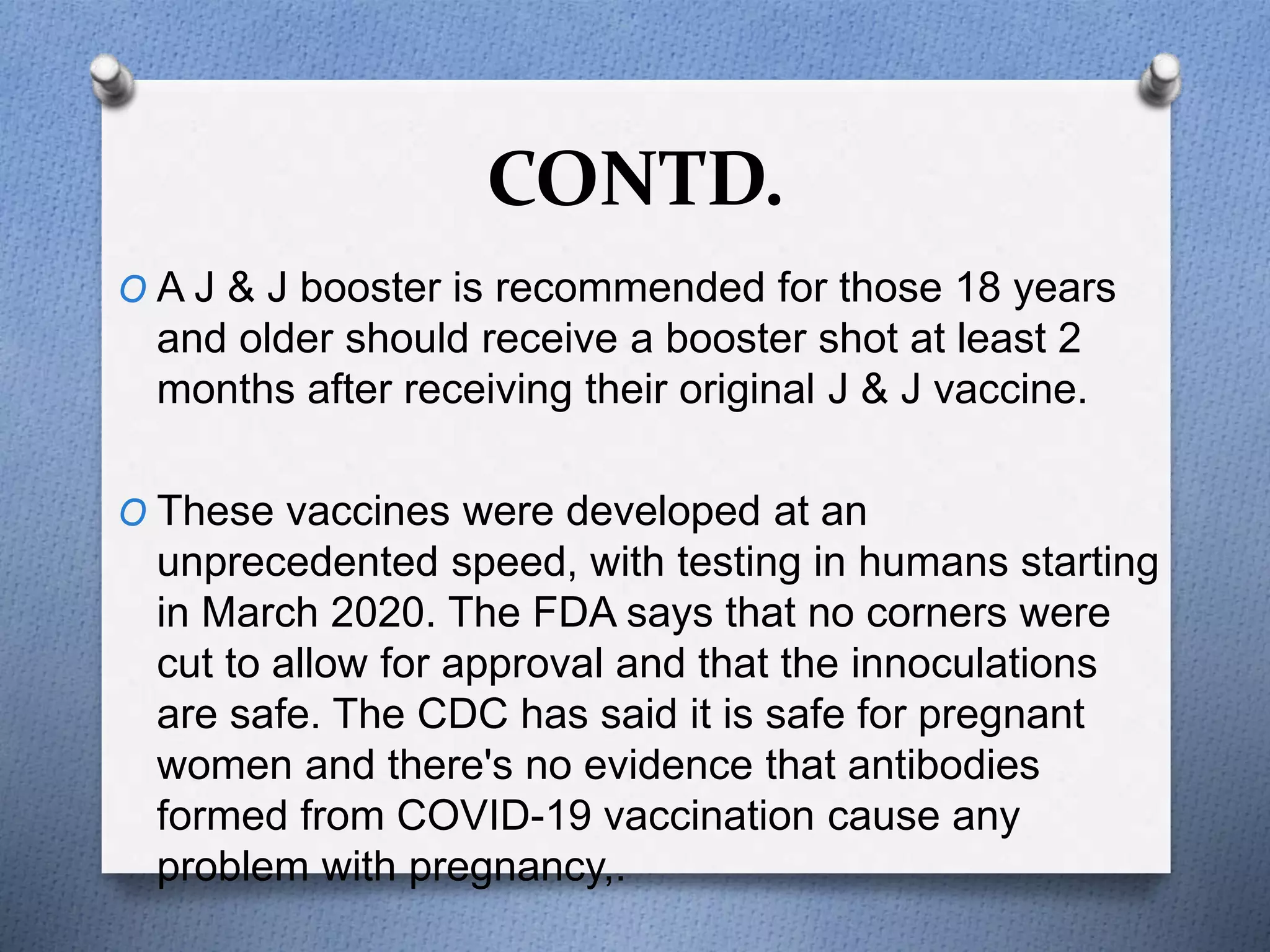CONTD.
O A J & J booster is recommended for those 18 years
and older should receive a booster shot at least 2
months after receiving their original J & J vaccine.
O These vaccines were developed at an
unprecedented speed, with testing in humans starting
in March 2020. The FDA says that no corners were
cut to allow for approval and that the innoculations
are safe. The CDC has said it is safe for pregnant
women and there's no evidence that antibodies
formed from COVID-19 vaccination cause any
problem with pregnancy,.
 
