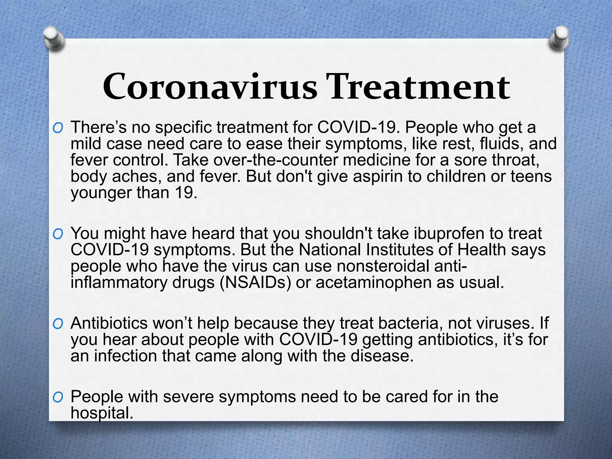 Coronavirus Treatment
O There’s no specific treatment for COVID-19. People who get a
mild case need care to ease their symptoms, like rest, fluids, and
fever control. Take over-the-counter medicine for a sore throat,
body aches, and fever. But don't give aspirin to children or teens
younger than 19.
O You might have heard that you shouldn't take ibuprofen to treat
COVID-19 symptoms. But the National Institutes of Health says
people who have the virus can use nonsteroidal anti-
inflammatory drugs (NSAIDs) or acetaminophen as usual.
O Antibiotics won’t help because they treat bacteria, not viruses. If
you hear about people with COVID-19 getting antibiotics, it’s for
an infection that came along with the disease.
O People with severe symptoms need to be cared for in the
hospital.
 