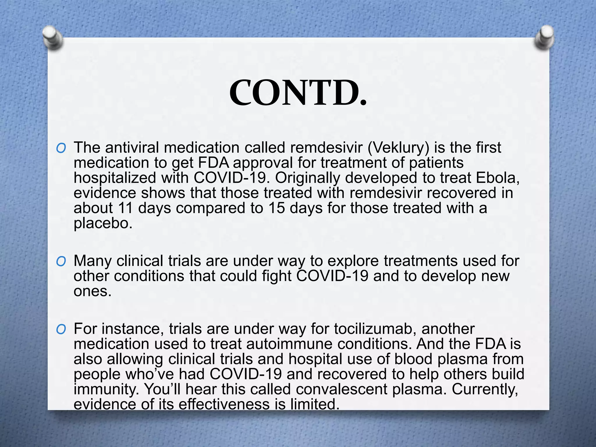 CONTD.
O The antiviral medication called remdesivir (Veklury) is the first
medication to get FDA approval for treatment of patients
hospitalized with COVID-19. Originally developed to treat Ebola,
evidence shows that those treated with remdesivir recovered in
about 11 days compared to 15 days for those treated with a
placebo.
O Many clinical trials are under way to explore treatments used for
other conditions that could fight COVID-19 and to develop new
ones.
O For instance, trials are under way for tocilizumab, another
medication used to treat autoimmune conditions. And the FDA is
also allowing clinical trials and hospital use of blood plasma from
people who’ve had COVID-19 and recovered to help others build
immunity. You’ll hear this called convalescent plasma. Currently,
evidence of its effectiveness is limited.
 