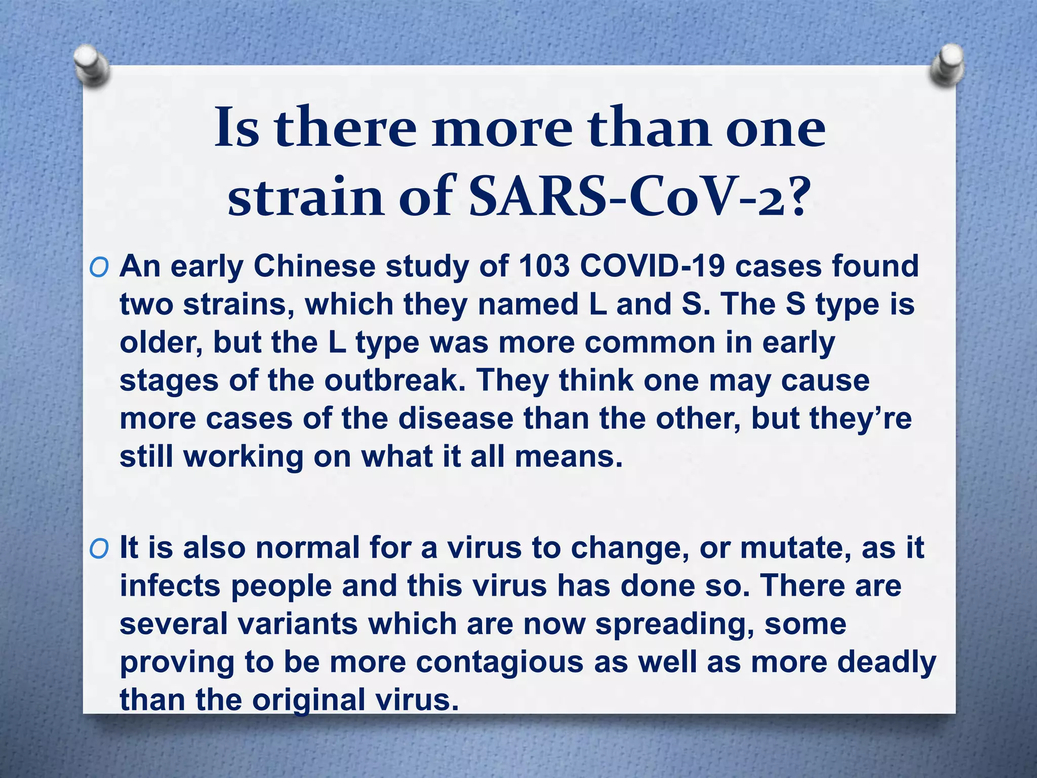 Is there more than one
strain of SARS-CoV-2?
O An early Chinese study of 103 COVID-19 cases found
two strains, which they named L and S. The S type is
older, but the L type was more common in early
stages of the outbreak. They think one may cause
more cases of the disease than the other, but they’re
still working on what it all means.
O It is also normal for a virus to change, or mutate, as it
infects people and this virus has done so. There are
several variants which are now spreading, some
proving to be more contagious as well as more deadly
than the original virus.
 