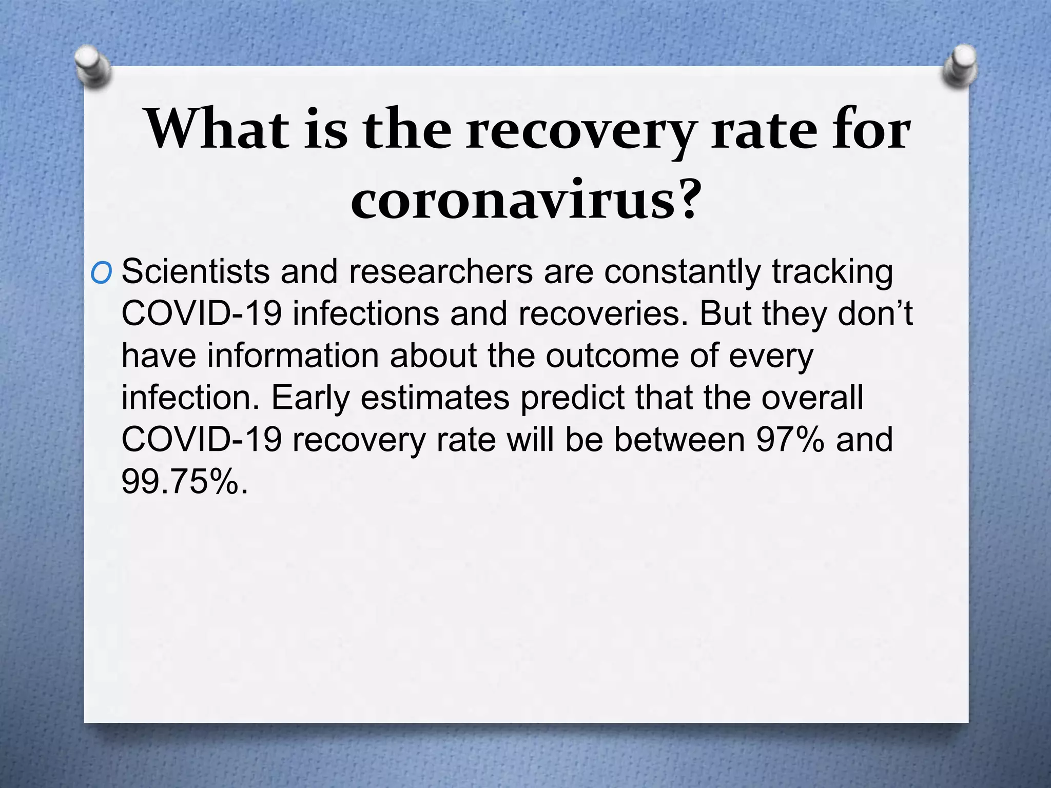What is the recovery rate for
coronavirus?
O Scientists and researchers are constantly tracking
COVID-19 infections and recoveries. But they don’t
have information about the outcome of every
infection. Early estimates predict that the overall
COVID-19 recovery rate will be between 97% and
99.75%.
 