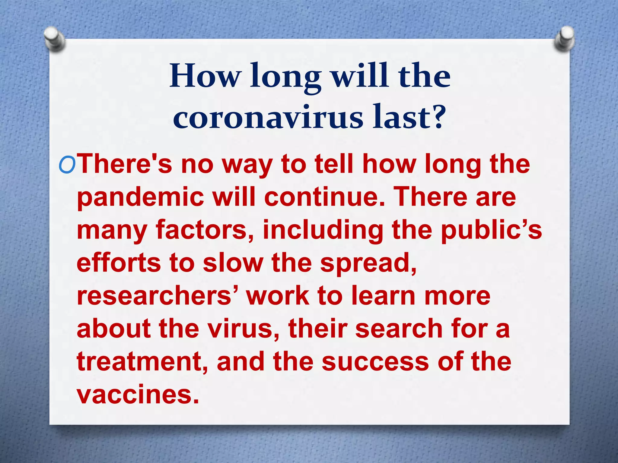 How long will the
coronavirus last?
OThere's no way to tell how long the
pandemic will continue. There are
many factors, including the public’s
efforts to slow the spread,
researchers’ work to learn more
about the virus, their search for a
treatment, and the success of the
vaccines.
 