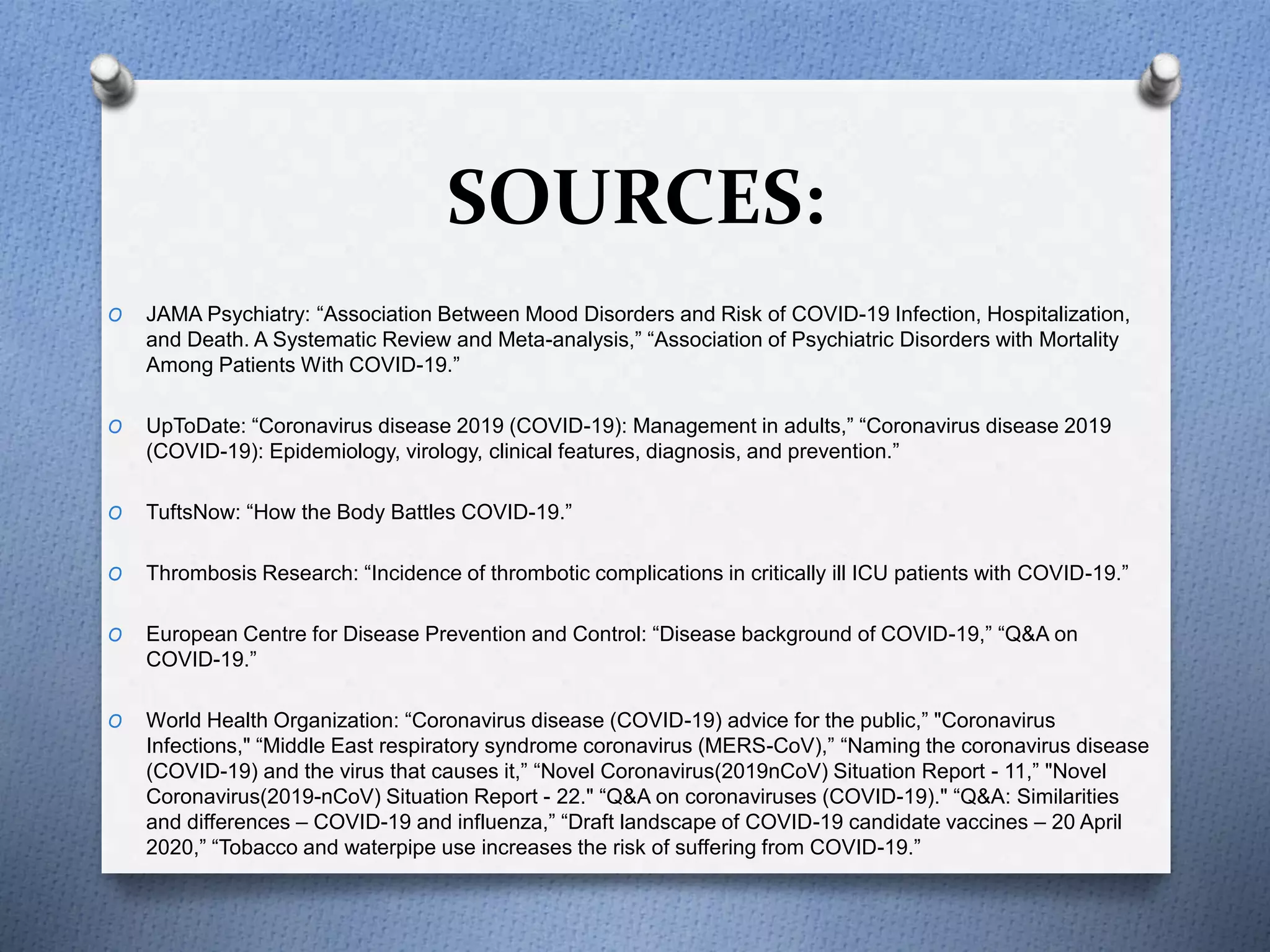 SOURCES:
O JAMA Psychiatry: “Association Between Mood Disorders and Risk of COVID-19 Infection, Hospitalization,
and Death. A Systematic Review and Meta-analysis,” “Association of Psychiatric Disorders with Mortality
Among Patients With COVID-19.”
O UpToDate: “Coronavirus disease 2019 (COVID-19): Management in adults,” “Coronavirus disease 2019
(COVID-19): Epidemiology, virology, clinical features, diagnosis, and prevention.”
O TuftsNow: “How the Body Battles COVID-19.”
O Thrombosis Research: “Incidence of thrombotic complications in critically ill ICU patients with COVID-19.”
O European Centre for Disease Prevention and Control: “Disease background of COVID-19,” “Q&A on
COVID-19.”
O World Health Organization: “Coronavirus disease (COVID-19) advice for the public,” "Coronavirus
Infections," “Middle East respiratory syndrome coronavirus (MERS-CoV),” “Naming the coronavirus disease
(COVID-19) and the virus that causes it,” “Novel Coronavirus(2019nCoV) Situation Report - 11,” "Novel
Coronavirus(2019-nCoV) Situation Report - 22." “Q&A on coronaviruses (COVID-19)." “Q&A: Similarities
and differences – COVID-19 and influenza,” “Draft landscape of COVID-19 candidate vaccines – 20 April
2020,” “Tobacco and waterpipe use increases the risk of suffering from COVID-19.”
 