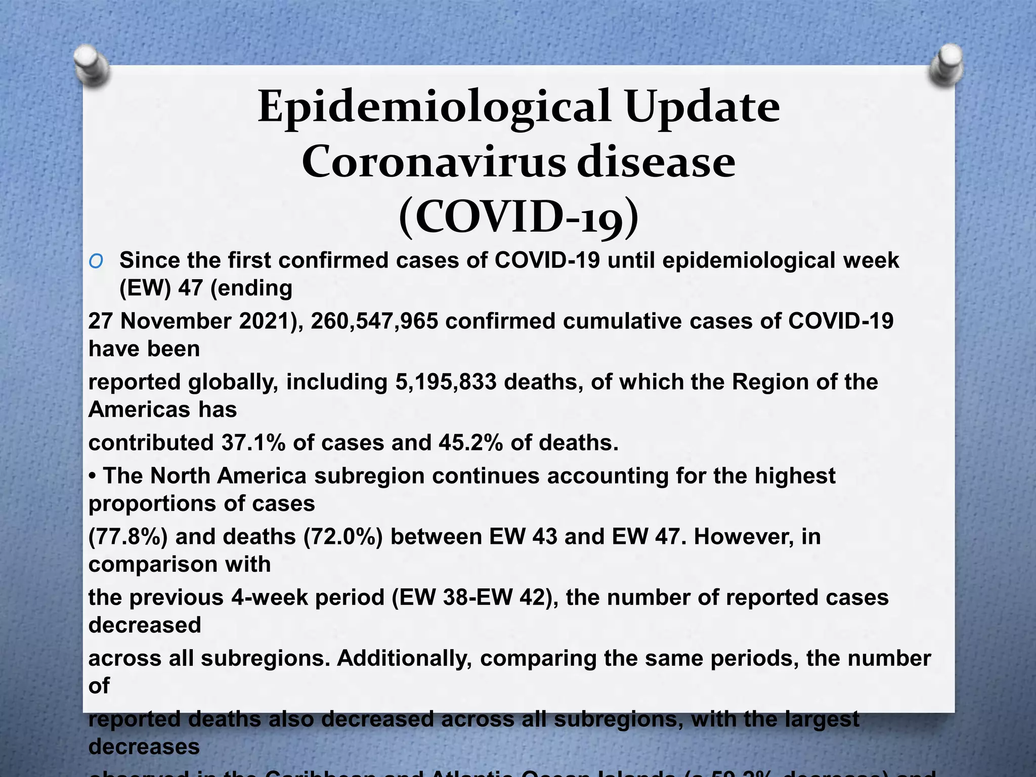 Epidemiological Update
Coronavirus disease
(COVID-19)
O Since the first confirmed cases of COVID-19 until epidemiological week
(EW) 47 (ending
27 November 2021), 260,547,965 confirmed cumulative cases of COVID-19
have been
reported globally, including 5,195,833 deaths, of which the Region of the
Americas has
contributed 37.1% of cases and 45.2% of deaths.
• The North America subregion continues accounting for the highest
proportions of cases
(77.8%) and deaths (72.0%) between EW 43 and EW 47. However, in
comparison with
the previous 4-week period (EW 38-EW 42), the number of reported cases
decreased
across all subregions. Additionally, comparing the same periods, the number
of
reported deaths also decreased across all subregions, with the largest
decreases
 