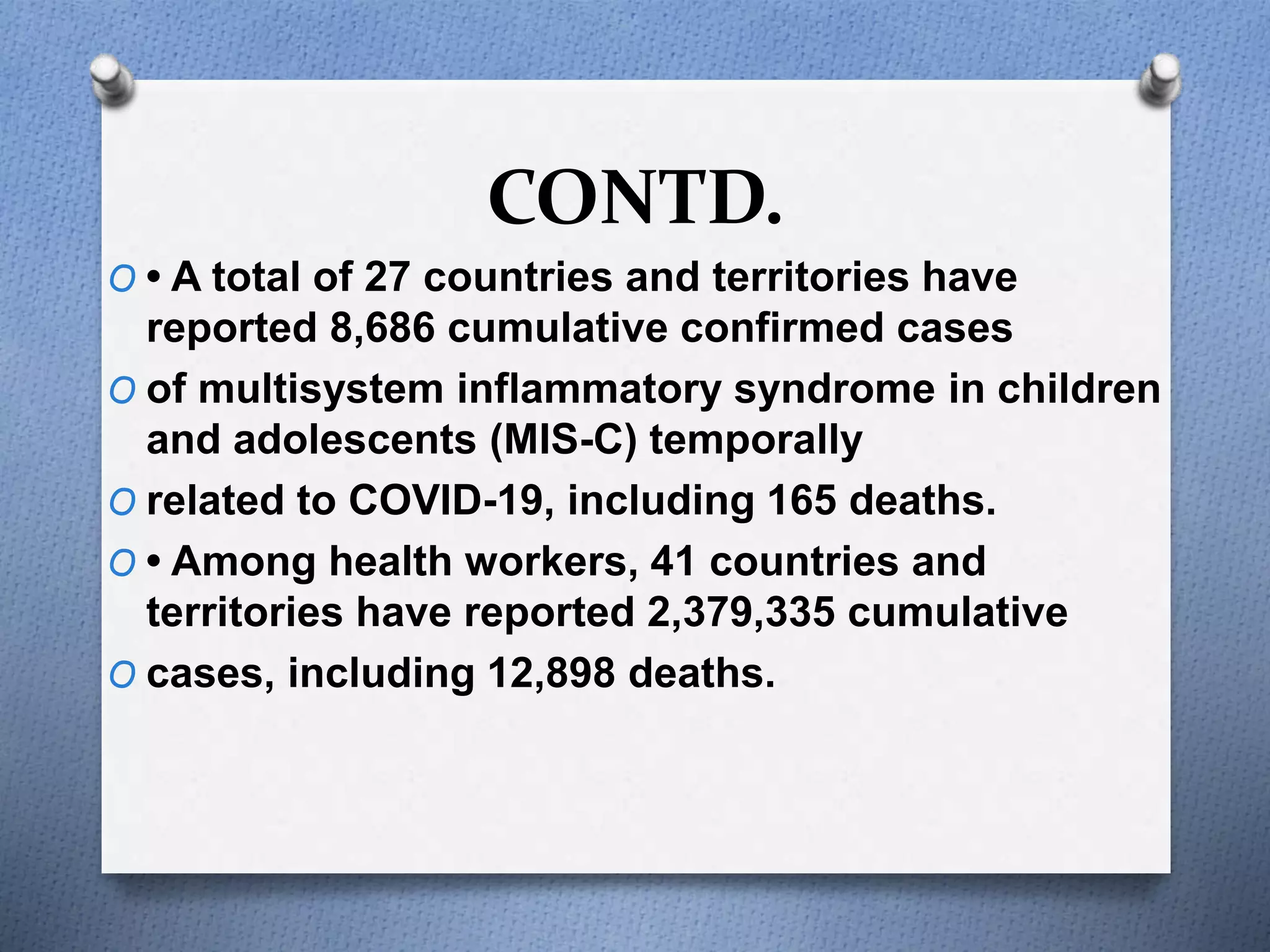 CONTD.
O • A total of 27 countries and territories have
reported 8,686 cumulative confirmed cases
O of multisystem inflammatory syndrome in children
and adolescents (MIS-C) temporally
O related to COVID-19, including 165 deaths.
O • Among health workers, 41 countries and
territories have reported 2,379,335 cumulative
O cases, including 12,898 deaths.
 