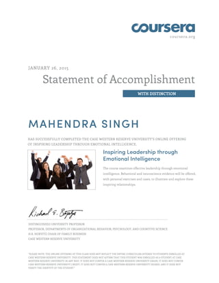 coursera.org
Statement of Accomplishment
WITH DISTINCTION
JANUARY 26, 2015
MAHENDRA SINGH
HAS SUCCESSFULLY COMPLETED THE CASE WESTERN RESERVE UNIVERSITY'S ONLINE OFFERING
OF INSPIRING LEADERSHIP THROUGH EMOTIONAL INTELLIGENCE.
Inspiring Leadership through
Emotional Intelligence
The course examines effective leadership through emotional
intelligence. Behavioral and neuroscience evidence will be offered,
with personal exercises and cases, to illustrate and explore these
inspiring relationships.
DISTINGUISHED UNIVERSITY PROFESSOR
PROFESSOR, DEPARTMENTS OF ORGANIZATIONAL BEHAVIOR, PSYCHOLOGY, AND COGNITIVE SCIENCE
H.R. HORVITZ CHAIR OF FAMILY BUSINESS
CASE WESTERN RESERVE UNIVERSITY
"PLEASE NOTE: THE ONLINE OFFERING OF THIS CLASS DOES NOT REFLECT THE ENTIRE CURRICULUM OFFERED TO STUDENTS ENROLLED AT
CASE WESTERN RESERVE UNIVERSITY. THIS STATEMENT DOES NOT AFFIRM THAT THIS STUDENT WAS ENROLLED AS A STUDENT AT CASE
WESTERN RESERVE UNIVERSITY IN ANY WAY. IT DOES NOT CONFER A CASE WESTERN RESERVE UNIVERSITY GRADE; IT DOES NOT CONFER
CASE WESTERN RESERVE UNIVERSITY CREDIT; IT DOES NOT CONFER A CASE WESTERN RESERVE UNIVERSITY DEGREE; AND IT DOES NOT
VERIFY THE IDENTITY OF THE STUDENT."
 