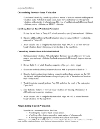 JavaScript, Sixth Edition 6-6
© 2015 Cengage Learning. All Rights Reserved. May not be copied, scanned, or duplicated, in whole or in part, except for use as permitted in a
license distributed with a certain product or service or otherwise on a password-protected website for classroom use.
Customizing Browser-Based Validation
1. Explain that historically, JavaScript code was written to perform common and important
validation tasks. Note that in recent years, many browsers themselves often perform
validation without extra JavaScript code. This type of validation is called browser-based
validation, native validation, or HTML5 validation.
Specifying Browser-Based Validation Parameters
1. Review the attributes in Table 6-12, which are used to specify browser-based validation.
2. Describe additional browser-based validation linked to values for the type attribute,
presented in Table 6-13.
3. Allow students time to complete the exercise on Pages 395-397 to see how browser-
based validation deals with missing or invalid data in the order form.
Customizing Browser-Based Validation Feedback
1. Define constraint validation API, and explain that many aspects of the way browsers
present browser-based validation feedback are customizable through its properties and
methods.
2. Review Table 6-14, which describes properties of the validity object.
3. Discuss the methods of the constraint validation API, as presented in Table 6-15.
4. Describe that in conjunction with these properties and methods, you can use the CSS
:invalid and :valid pseudo-classes to change the properties of form elements based on
their validity status.
5. Work through the example code on Page 399, and show the result of the code, using
Figure 6-13.
6. Note that some features of browser-based validation are missing, which makes it
difficult to use in complex situations.
7. Allow students time to complete the exercise on Pages 401-402 to disable browser-
based validation for the order form.
Programming Custom Validation
1. Describe the common validation functions:
• Checking that required fields contain entries
• Checking values that are dependent on the values of other controls
• Checking for an appropriate content type in one or more fields
 