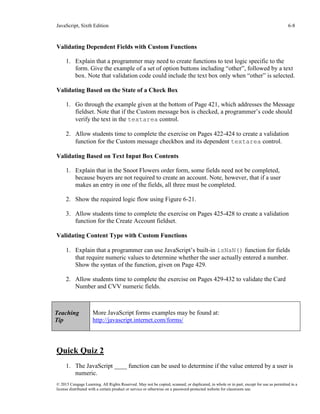 JavaScript, Sixth Edition 6-8
© 2015 Cengage Learning. All Rights Reserved. May not be copied, scanned, or duplicated, in whole or in part, except for use as permitted in a
license distributed with a certain product or service or otherwise on a password-protected website for classroom use.
Validating Dependent Fields with Custom Functions
1. Explain that a programmer may need to create functions to test logic specific to the
form. Give the example of a set of option buttons including “other”, followed by a text
box. Note that validation code could include the text box only when “other” is selected.
Validating Based on the State of a Check Box
1. Go through the example given at the bottom of Page 421, which addresses the Message
fieldset. Note that if the Custom message box is checked, a programmer’s code should
verify the text in the textarea control.
2. Allow students time to complete the exercise on Pages 422-424 to create a validation
function for the Custom message checkbox and its dependent textarea control.
Validating Based on Text Input Box Contents
1. Explain that in the Snoot Flowers order form, some fields need not be completed,
because buyers are not required to create an account. Note, however, that if a user
makes an entry in one of the fields, all three must be completed.
2. Show the required logic flow using Figure 6-21.
3. Allow students time to complete the exercise on Pages 425-428 to create a validation
function for the Create Account fieldset.
Validating Content Type with Custom Functions
1. Explain that a programmer can use JavaScript’s built-in isNaN() function for fields
that require numeric values to determine whether the user actually entered a number.
Show the syntax of the function, given on Page 429.
2. Allow students time to complete the exercise on Pages 429-432 to validate the Card
Number and CVV numeric fields.
Quick Quiz 2
1. The JavaScript ____ function can be used to determine if the value entered by a user is
numeric.
Teaching
Tip
More JavaScript forms examples may be found at:
http://javascript.internet.com/forms/
 
