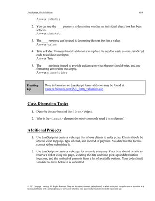 JavaScript, Sixth Edition 6-9
© 2015 Cengage Learning. All Rights Reserved. May not be copied, scanned, or duplicated, in whole or in part, except for use as permitted in a
license distributed with a certain product or service or otherwise on a password-protected website for classroom use.
Answer: isNaN()
2. You can use the ____ property to determine whether an individual check box has been
selected.
Answer: checked
3. The ____ property can be used to determine if a text box has a value.
Answer: value
4. True or False: Browser-based validation can replace the need to write custom JavaScript
code to validate user input.
Answer: True
5. The ____ attribute is used to provide guidance on what the user should enter, and any
formatting constraints that apply.
Answer: placeholder
Class Discussion Topics
1. Describe the attributes of the <form> object.
2. Why is the <input> element the most commonly used form element?
Additional Projects
1. Use JavaScript to create a web page that allows clients to order pizza. Clients should be
able to select toppings, type of crust, and method of payment. Validate that the form is
correct before submitting it.
2. Use JavaScript to create a web page for a shuttle company. The client should be able to
reserve a ticket using this page, selecting the date and time, pick-up and destination
locations, and the method of payment from a list of available options. Your code should
validate the form before it is submitted.
Teaching
Tip
More information on JavaScript form validation may be found at:
www.w3schools.com/jS/js_form_validation.asp
 