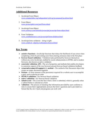 JavaScript, Sixth Edition 6-10
© 2015 Cengage Learning. All Rights Reserved. May not be copied, scanned, or duplicated, in whole or in part, except for use as permitted in a
license distributed with a certain product or service or otherwise on a password-protected website for classroom use.
Additional Resources
1. JavaScript Form Object:
www.comptechdoc.org/independent/web/cgi/javamanual/javaform.html
2. Form Object:
www.javascriptkit.com/jsref/form.shtml
3. JavaScript Form Object:
www.exforsys.com/tutorials/javascript/javascript-form-object.html
4. Form Validation:
www.yourhtmlsource.com/javascript/formvalidation.html
5. JavaScript form validation – doing it right:
www.xs4all.nl/~sbpoley/webmatters/formval.html
Key Terms
 assistive functions—JavaScript functions that reduce the likelihood of user errors when
completing a form by preventing users from entering erroneous data in the first place
 browser-based validation—Validation tasks performed by browsers themselves
without any extra JavaScript, enabled by recent enhancements to HTML and to modern
browsers; also known as native validation
 constraint validation API—The set of properties and methods that enables developers
to customize aspects of the way browsers present browser-based validation feedback
 createDocumentFragment() method—The method of the Document object that
creates an empty document fragment
 friction—A loose measure of the persistence required for a website user to accomplish
a goal, such as placing an order
 HTML5 validation—See browser-based validation
 native validation—See browser-based validation
 submit event—The event that fires when a form is submitted, which is generally when
a submit button is selected on a form
 validation—The process of checking that information provided by users conforms to
rules to ensure that it appropriately answers the form’s questions and is provided in a
format that the site’s back-end programs can work with
 