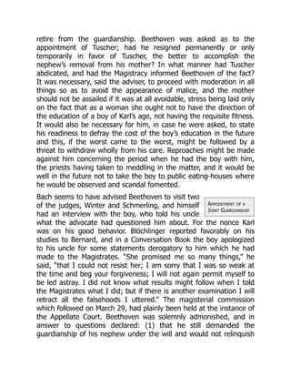 Appointment of a
Joint Guardianship
retire from the guardianship. Beethoven was asked as to the
appointment of Tuscher; had he resigned permanently or only
temporarily in favor of Tuscher, the better to accomplish the
nephew’s removal from his mother? In what manner had Tuscher
abdicated, and had the Magistracy informed Beethoven of the fact?
It was necessary, said the adviser, to proceed with moderation in all
things so as to avoid the appearance of malice, and the mother
should not be assailed if it was at all avoidable, stress being laid only
on the fact that as a woman she ought not to have the direction of
the education of a boy of Karl’s age, not having the requisite fitness.
It would also be necessary for him, in case he were asked, to state
his readiness to defray the cost of the boy’s education in the future
and this, if the worst came to the worst, might be followed by a
threat to withdraw wholly from his care. Reproaches might be made
against him concerning the period when he had the boy with him,
the priests having taken to meddling in the matter, and it would be
well in the future not to take the boy to public eating-houses where
he would be observed and scandal fomented.
Bach seems to have advised Beethoven to visit two
of the judges, Winter and Schmerling, and himself
had an interview with the boy, who told his uncle
what the advocate had questioned him about. For the nonce Karl
was on his good behavior. Blöchlinger reported favorably on his
studies to Bernard, and in a Conversation Book the boy apologized
to his uncle for some statements derogatory to him which he had
made to the Magistrates. “She promised me so many things,” he
said, “that I could not resist her; I am sorry that I was so weak at
the time and beg your forgiveness; I will not again permit myself to
be led astray. I did not know what results might follow when I told
the Magistrates what I did; but if there is another examination I will
retract all the falsehoods I uttered.” The magisterial commission
which followed on March 29, had plainly been held at the instance of
the Appellate Court. Beethoven was solemnly admonished, and in
answer to questions declared: (1) that he still demanded the
guardianship of his nephew under the will and would not relinquish
 