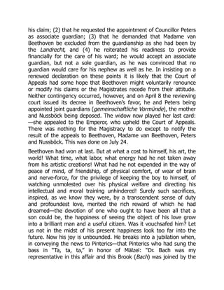 his claim; (2) that he requested the appointment of Councillor Peters
as associate guardian; (3) that he demanded that Madame van
Beethoven be excluded from the guardianship as she had been by
the Landrecht, and (4) he reiterated his readiness to provide
financially for the care of his ward; he would accept an associate
guardian, but not a sole guardian, as he was convinced that no
guardian would care for his nephew as well as he. In insisting on a
renewed declaration on these points it is likely that the Court of
Appeals had some hope that Beethoven might voluntarily renounce
or modify his claims or the Magistrates recede from their attitude.
Neither contingency occurred, however, and on April 8 the reviewing
court issued its decree in Beethoven’s favor, he and Peters being
appointed joint guardians (gemeinschaftliche Vormünde), the mother
and Nussböck being deposed. The widow now played her last card:
—she appealed to the Emperor, who upheld the Court of Appeals.
There was nothing for the Magistracy to do except to notify the
result of the appeals to Beethoven, Madame van Beethoven, Peters
and Nussböck. This was done on July 24.
Beethoven had won at last. But at what a cost to himself, his art, the
world! What time, what labor, what energy had he not taken away
from his artistic creations! What had he not expended in the way of
peace of mind, of friendship, of physical comfort, of wear of brain
and nerve-force, for the privilege of keeping the boy to himself, of
watching unmolested over his physical welfare and directing his
intellectual and moral training unhindered! Surely such sacrifices,
inspired, as we know they were, by a transcendent sense of duty
and profoundest love, merited the rich reward of which he had
dreamed—the devotion of one who ought to have been all that a
son could be, the happiness of seeing the object of his love grow
into a brilliant man and a useful citizen. Was it vouchsafed him? Let
us not in the midst of his present happiness look too far into the
future. Now his joy is unbounded. He breaks into a jubilation when,
in conveying the news to Pinterics—that Pinterics who had sung the
bass in “Ta, ta, ta,” in honor of Mälzel: “Dr. Bach was my
representative in this affair and this Brook (Bach) was joined by the
 