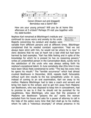 Bad Conduct of
Nephew Karl
Canon (Drawn out and dragged)
Bernardus was a Saint? Ber-
How are your young princes? Will you be at home this
afternoon at 5 o’clock? Perhaps I’ll visit you together with
my state burden.
Nephew Karl remained at Blöchlinger’s institute and
continued to cause worry and anxiety to his uncle.
Reports concerning his conduct and studies were
variable from different persons and at different times. Blöchlinger
complained that he needed constant supervision: “Had we not
always been strict with him, he would not be where he is now.” A
cleric declares that he was at heart not a bad child but had been
harmed by bad examples. “Karl has little feeling and in spite of the
knowledge for which he is praised he has no reasoning powers,”
writes an unidentified person in the Conversation Book, surely not to
the satisfaction of the uncle who was always setting forth his
nephew’s exceptional talent. In June somebody else (this time it may
have been Oliva) feels constrained to write: “The boy lies every time
he opens his mouth.” The “terrible occurrence” which had almost
crushed Beethoven in December, 1818, repeats itself, fortunately
without such dire results to the too sympathetic uncle: In June,
instead of coming to an oral examination, Karl ran away to his
mother. Madame Blöchlinger had to take a coach and servant and
bring him back to the school; and to get him away from Madame
van Beethoven, who was disposed to keep him in concealment, had
to promise to see to it that he should not be punished for his
naughtiness. Now Blöchlinger, who says that the presence of
Madame van Beethoven “poisons the air,” wants the woman
excluded from his house and asks for a power of attorney to call in
the help of the police every time that Karl shall go to his mother,
whom he calls a “notorious strumpet,” of whose presence in his
 