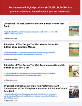 Recommended digital products (PDF, EPUB, MOBI) that
you can download immediately if you are interested.
JavaScript The Web Warrior Series 6th Edition Vodnik Test
Bank
https://testbankfan.com/product/javascript-the-web-warrior-series-6th-
edition-vodnik-test-bank/
testbankfan.com
Principles of Web Design The Web Warrior Series 6th
Edition Sklar Solutions Manual
https://testbankfan.com/product/principles-of-web-design-the-web-
warrior-series-6th-edition-sklar-solutions-manual/
testbankfan.com
Principles of Web Design The Web Technologies Series 5th
Edition Skalar Test Bank
https://testbankfan.com/product/principles-of-web-design-the-web-
technologies-series-5th-edition-skalar-test-bank/
testbankfan.com
Organizational Behaviour Improving Performance Anf
Commitment In The Workplace Cannadian 3rd Edition Colquitt
Test Bank
https://testbankfan.com/product/organizational-behaviour-improving-
performance-anf-commitment-in-the-workplace-cannadian-3rd-edition-
colquitt-test-bank/
testbankfan.com
 