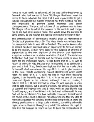 house he must needs be ashamed. All this was told to Beethoven by
Bernard, who had learned it from Blöchlinger. Beethoven went for
advice to Bach, who told his client that it was impracticable to get a
judicial writ against the mother enjoining her from meeting her son,
and impossible to prevent secret meetings and secret
correspondence. The practical solution of the problem was to have
Blöchlinger refuse to admit the woman to his institute and compel
her to see Karl at his uncle’s home. This would serve the purpose to
some extent, as the mother did not like to meet her brother-in-law.
The enthronization of Beethoven’s imperial pupil as Archbishop of
Olmütz took place on March 20. The Mass which was to have been
the composer’s tribute was still unfinished. The reader knows why,
or at least has been provided with an opportunity to form an opinion
as to the reason. It may have been for the purpose of offering an
explanation to the new dignitary of the church, that Beethoven
sought an audience as he states in a letter of April 3. The Archducal
Archbishop had gone to Olmütz and Beethoven wants to know his
plans for the immediate future. He had heard that H. I. H. was to
return to Vienna in May, but also that he intended to be absent for a
year and a half. If so, Beethoven deplores that he has made plans
for himself which are unwise. He begs H. I. H. not to give credence
to the false reports concerning himself (Beethoven) which might
reach his ears: “If Y. I. H. calls me one of your most treasured
objects, I can honestly say that Y. I. H. is to me one of the most
treasured objects in the universe. Although I am no courtier, I
believe that Y. I. H. has learned to know me well enough to know
that no cold interest, but a sincere affection, has always attached me
to yourself and inspired me; and I might well say that Blondel was
found long ago, and if no Richard is to be found in the world for me,
God will be my Richard.” He has evidently concerned himself about
the music at the court in Olmütz: “It appears to me that my idea to
maintain a quartet will certainly be the best thing to do. If there are
already productions on a large scale in Olmütz, something admirable
might arise in Moravia through a quartet.” He advises his pupil, in
case it is his purpose to return in May, to keep his compositions till
 