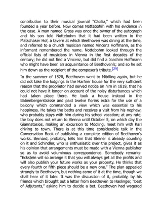 contribution to their musical journal “Cäcilia,” which had been
founded a year before. Now comes Nottebohm with his evidence in
the case. A man named Gross was once the owner of the autograph
and his son told Nottebohm that it had been written in the
Matschaker Hof, a tavern at which Beethoven was dining at the time,
and referred to a church musician named Vincenz Hoffmann, as the
informant remembered the name. Nottebohm looked through the
official lists of musicians in Vienna in the first decades of the
century; he did not find a Vincenz, but did find a Joachim Hoffmann
who might have been an acquaintance of Beethoven’s; and so he set
him down as the recipient of the composer’s tribute.[29]
In the summer of 1820, Beethoven went to Mödling again, but he
did not take the lodgings in the Harfner house for the very sufficient
reason that the proprietor had served notice on him in 1819, that he
could not have it longer on account of the noisy disturbances which
had taken place there. He took a house instead in the
Babenbergerstrasse and paid twelve florins extra for the use of a
balcony which commanded a view which was essential to his
happiness. He takes the baths and receives a visit from his nephew,
who probably stays with him during his school vacation; at any rate,
the boy does not return to Vienna until October 5, on which day the
Giannatasios, making an excursion to Mödling, meet him with Karl
driving to town. There is at this time considerable talk in the
Conversation Book of publishing a complete edition of Beethoven’s
works. Bernard, probably, tells him that Steiner is already counting
on it and Schindler, who is enthusiastic over the project, gives it as
his opinion that arrangements must be made with a Vienna publisher
so as to avoid voluminous correspondence. Somebody remarks:
“Eckstein will so arrange it that you will always get all the profits and
will also publish your future works as your property. He thinks that
every fourth or fifth piece should be a new one.” The plan appealed
strongly to Beethoven, but nothing came of it at the time, though we
shall hear of it later. It was the discussion of it, probably, by his
friends which brought out a letter from Beethoven to Haslinger, “best
of Adjutants,” asking him to decide a bet. Beethoven had wagered
 