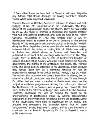 10 florins that it was not true that the Steiners had been obliged to
pay Artaria 2000 florins damages for having published Mozart’s
works, which were reprinted universally.
Towards the end of October, Beethoven returned to Vienna and took
lodgings at No. 244 Hauptstrasse in the Landstrasse, “the large
house of the Augustinians” beside the church. There he was visited
by Dr. W. Chr. Müller of Bremen, a philologist and musical amateur
who had long admired Beethoven and, with the help of his “Family
Concerts,” established in 1782, had created such a cult for
Beethoven’s music as existed in no city in Germany in the second
decade of the nineteenth century—according to Schindler. Müller’s
daughter Elise played the sonatas exceptionally well and was largely
instrumental with her father in creating this cult. Müller was making
an Italian tour, visited Vienna in October and November and
published an account of his meetings with Beethoven in the “Allg.
Musik. Zeit.” in 1827. In this he tells of Beethoven’s freedom of
speech at public eating-houses, where he would criticize the Austrian
government, the morals of the aristocracy, the police, etc., without
stint. The police paid no attention to his utterances, either because
they looked upon him as a harmless fantastic or had an
overwhelming respect for his artistic genius. “Hence,” says Dr. Müller,
“his opinion that nowhere was speech freer than in Vienna; but his
ideal of a political constitution was the English one.” It was through
Dr. Müller that we know somewhat of Beethoven’s views on the
subject of analytical programmes. Among the zealous promoters of
the Beethoven cult in Bremen, was a young poet named Dr. Karl
Iken, editor of the “Bremer Zeitung,” who, inspired by the Familien-
Concerte, conceived the idea of helping the public to an
understanding of Beethoven’s music by writing programmatic
expositions of the symphonies for perusal before the concerts. Some
of his lucubrations were sent to Beethoven by Dr. Müller, and
aroused the composer’s ire. Schindler found four of these
“programmes” among Beethoven’s papers, and he gave the world a
specimen. In the Seventh Symphony, Dr. Iken professed to see a
political revolution.
 