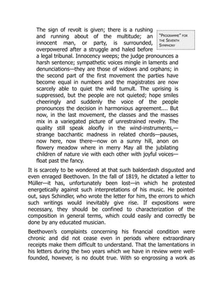 “Programme” for
the Seventh
Symphony
The sign of revolt is given; there is a rushing
and running about of the multitude; an
innocent man, or party, is surrounded,
overpowered after a struggle and haled before
a legal tribunal. Innocency weeps; the judge pronounces a
harsh sentence; sympathetic voices mingle in laments and
denunciations—they are those of widows and orphans; in
the second part of the first movement the parties have
become equal in numbers and the magistrates are now
scarcely able to quiet the wild tumult. The uprising is
suppressed, but the people are not quieted; hope smiles
cheeringly and suddenly the voice of the people
pronounces the decision in harmonious agreement.... But
now, in the last movement, the classes and the masses
mix in a variegated picture of unrestrained revelry. The
quality still speak aloofly in the wind-instruments,—
strange bacchantic madness in related chords—pauses,
now here, now there—now on a sunny hill, anon on
flowery meadow where in merry May all the jubilating
children of nature vie with each other with joyful voices—
float past the fancy.
It is scarcely to be wondered at that such balderdash disgusted and
even enraged Beethoven. In the fall of 1819, he dictated a letter to
Müller—it has, unfortunately been lost—in which he protested
energetically against such interpretations of his music. He pointed
out, says Schindler, who wrote the letter for him, the errors to which
such writings would inevitably give rise. If expositions were
necessary, they should be confined to characterization of the
composition in general terms, which could easily and correctly be
done by any educated musician.
Beethoven’s complaints concerning his financial condition were
chronic and did not cease even in periods where extraordinary
receipts make them difficult to understand. That the lamentations in
his letters during the two years which we have in review were well-
founded, however, is no doubt true. With so engrossing a work as
 