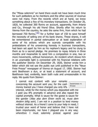 Indebtedness to
Steiner
the “Missa solemnis” on hand there could not have been much time
for such potboilers as he mentions and the other sources of revenue
were not many. From the records which are at hand, we know
something about a few of his monetary transactions. On October 26,
1820, he collected 300 florins on account, apparently, from Artaria
and Co., through his old friend Oliva. Shortly after his return to
Vienna from the country, he asks the same firm, from which he had
borrowed 750 florins,[30] for a further loan of 150 to save himself
the necessity of selling one of his bank shares. These shares, it will
be remembered in partial extenuation or at least explanation of
some of his actions which are scarcely compatible with his
protestations of his unswerving honesty in business transactions,
had been set apart by him as his nephew’s legacy and he clung to
them as to a sacred pledge. He promises to repay Artaria in three
months and meanwhile to send him a composition in one, two or
more movements, without honorarium. An incident which shows him
in an unamiable light is connected with his financial relations with
the publisher Steiner. On December 29, 1820, Steiner wrote him a
letter which did not see the public eye until published in the “Neue
Freie Presse” newspaper of Vienna on August 17, 1900. Steiner had
sent Beethoven a dun, or at least a statement of account, and
Beethoven had, evidently, been both rude and unreasonable in his
reply. We quote from Steiner:
I cannot rest content with your remarks
concerning the account sent you; for the cash
money loaned you I have charged you only 6%
interest, while for the money which you deposited with me
I paid you 8% promptly in advance and also repaid the
capital promptly. What is sauce for the goose is sauce for
the gander (Was also dem Einen recht ist, muss dem
Andern billig sein). I am not in a position to lend money
without interest. As a friend I came to your help in need, I
trusted your word of honor and believe that I have not
been importunate, nor have I plagued you in any way;
wherefore I must solemnly protest against your
 