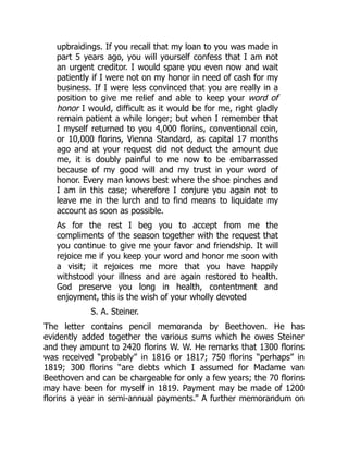 upbraidings. If you recall that my loan to you was made in
part 5 years ago, you will yourself confess that I am not
an urgent creditor. I would spare you even now and wait
patiently if I were not on my honor in need of cash for my
business. If I were less convinced that you are really in a
position to give me relief and able to keep your word of
honor I would, difficult as it would be for me, right gladly
remain patient a while longer; but when I remember that
I myself returned to you 4,000 florins, conventional coin,
or 10,000 florins, Vienna Standard, as capital 17 months
ago and at your request did not deduct the amount due
me, it is doubly painful to me now to be embarrassed
because of my good will and my trust in your word of
honor. Every man knows best where the shoe pinches and
I am in this case; wherefore I conjure you again not to
leave me in the lurch and to find means to liquidate my
account as soon as possible.
As for the rest I beg you to accept from me the
compliments of the season together with the request that
you continue to give me your favor and friendship. It will
rejoice me if you keep your word and honor me soon with
a visit; it rejoices me more that you have happily
withstood your illness and are again restored to health.
God preserve you long in health, contentment and
enjoyment, this is the wish of your wholly devoted
S. A. Steiner.
The letter contains pencil memoranda by Beethoven. He has
evidently added together the various sums which he owes Steiner
and they amount to 2420 florins W. W. He remarks that 1300 florins
was received “probably” in 1816 or 1817; 750 florins “perhaps” in
1819; 300 florins “are debts which I assumed for Madame van
Beethoven and can be chargeable for only a few years; the 70 florins
may have been for myself in 1819. Payment may be made of 1200
florins a year in semi-annual payments.” A further memorandum on
 