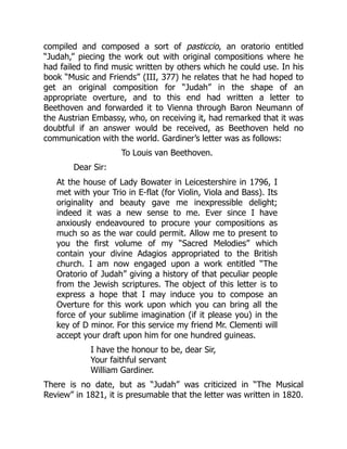 compiled and composed a sort of pasticcio, an oratorio entitled
“Judah,” piecing the work out with original compositions where he
had failed to find music written by others which he could use. In his
book “Music and Friends” (III, 377) he relates that he had hoped to
get an original composition for “Judah” in the shape of an
appropriate overture, and to this end had written a letter to
Beethoven and forwarded it to Vienna through Baron Neumann of
the Austrian Embassy, who, on receiving it, had remarked that it was
doubtful if an answer would be received, as Beethoven held no
communication with the world. Gardiner’s letter was as follows:
To Louis van Beethoven.
Dear Sir:
At the house of Lady Bowater in Leicestershire in 1796, I
met with your Trio in E-flat (for Violin, Viola and Bass). Its
originality and beauty gave me inexpressible delight;
indeed it was a new sense to me. Ever since I have
anxiously endeavoured to procure your compositions as
much so as the war could permit. Allow me to present to
you the first volume of my “Sacred Melodies” which
contain your divine Adagios appropriated to the British
church. I am now engaged upon a work entitled “The
Oratorio of Judah” giving a history of that peculiar people
from the Jewish scriptures. The object of this letter is to
express a hope that I may induce you to compose an
Overture for this work upon which you can bring all the
force of your sublime imagination (if it please you) in the
key of D minor. For this service my friend Mr. Clementi will
accept your draft upon him for one hundred guineas.
I have the honour to be, dear Sir,
Your faithful servant
William Gardiner.
There is no date, but as “Judah” was criticized in “The Musical
Review” in 1821, it is presumable that the letter was written in 1820.
 
