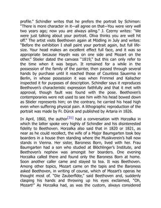 profile.” Schindler writes that he prefers the portrait by Schimon:
“There is more character in it—all agree on that—You were very well
two years ago; now you are always ailing.” J. Czerny writes: “We
were just talking about your portrait. Oliva thinks you are well hit
off.” The artist visits Beethoven again at Mödling in July and writes:
“Before the exhibition I shall paint your portrait again, but full life-
size. Your head makes an excellent effect full face, and it was so
appropriate because Haydn was on one side and Mozart on the
other.” Stieler dated the canvass “1819,” but this can only refer to
the time when it was begun. It remained for a while in the
possession of the family of the painter, then passed through several
hands by purchase until it reached those of Countess Sauerma in
Berlin, in whose possession it was when Frimmel and Kalischer
inspected it for purposes of description. Schindler says it reproduces
Beethoven’s characteristic expression faithfully and that it met with
approval, though fault was found with the pose. Beethoven’s
contemporaries were not used to see him with his head bowed down
as Stieler represents him; on the contrary, he carried his head high
even when suffering physical pain. A lithographic reproduction of the
portrait was made by Fr. Dürck and published by Artaria in 1826.
In April, 1860, the author[31] had a conversation with Horzalka in
which the latter spoke very highly of Schindler and his disinterested
fidelity to Beethoven. Horzalka also said that in 1820 or 1821, as
near as he could recollect, the wife of a Major Baumgarten took boy
boarders in a house then standing where the Musikverein’s hall now
stands in Vienna. Her sister, Baroness Born, lived with her. Frau
Baumgarten had a son who studied at Blöchlinger’s Institute, and
Beethoven’s nephew was amongst her boarders. One evening
Horzalka called there and found only the Baroness Born at home.
Soon another caller came and stayed to tea. It was Beethoven.
Among other topics, Mozart came on the tapis and the Baroness
asked Beethoven, in writing of course, which of Mozart’s operas he
thought most of. “Die Zauberflöte,” said Beethoven and, suddenly
clasping his hands and throwing up his eyes exclaimed, “Oh,
Mozart!” As Horzalka had, as was the custom, always considered
 