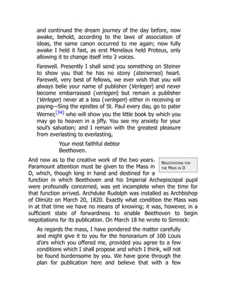 Negotiations for
the Mass in D
and continued the dream journey of the day before, now
awake, behold, according to the laws of association of
ideas, the same canon occurred to me again; now fully
awake I held it fast, as erst Menelaus held Proteus, only
allowing it to change itself into 3 voices.
Farewell. Presently I shall send you something on Steiner
to show you that he has no stony (steinernes) heart.
Farewell, very best of fellows, we ever wish that you will
always belie your name of publisher (Verleger) and never
become embarrassed (verlegen) but remain a publisher
(Verleger) never at a loss (verlegen) either in receiving or
paying—Sing the epistles of St. Paul every day, go to pater
Werner,[34] who will show you the little book by which you
may go to heaven in a jiffy. You see my anxiety for your
soul’s salvation; and I remain with the greatest pleasure
from everlasting to everlasting,
Your most faithful debtor
Beethoven.
And now as to the creative work of the two years.
Paramount attention must be given to the Mass in
D, which, though long in hand and destined for a
function in which Beethoven and his Imperial Archepiscopal pupil
were profoundly concerned, was yet incomplete when the time for
that function arrived. Archduke Rudolph was installed as Archbishop
of Olmütz on March 20, 1820. Exactly what condition the Mass was
in at that time we have no means of knowing; it was, however, in a
sufficient state of forwardness to enable Beethoven to begin
negotiations for its publication. On March 18 he wrote to Simrock:
As regards the mass, I have pondered the matter carefully
and might give it to you for the honorarium of 100 Louis
d’ors which you offered me, provided you agree to a few
conditions which I shall propose and which I think, will not
be found burdensome by you. We have gone through the
plan for publication here and believe that with a few
 