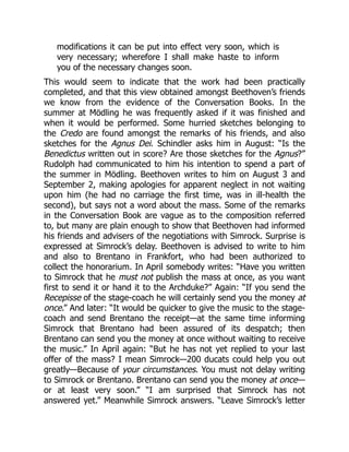 modifications it can be put into effect very soon, which is
very necessary; wherefore I shall make haste to inform
you of the necessary changes soon.
This would seem to indicate that the work had been practically
completed, and that this view obtained amongst Beethoven’s friends
we know from the evidence of the Conversation Books. In the
summer at Mödling he was frequently asked if it was finished and
when it would be performed. Some hurried sketches belonging to
the Credo are found amongst the remarks of his friends, and also
sketches for the Agnus Dei. Schindler asks him in August: “Is the
Benedictus written out in score? Are those sketches for the Agnus?”
Rudolph had communicated to him his intention to spend a part of
the summer in Mödling. Beethoven writes to him on August 3 and
September 2, making apologies for apparent neglect in not waiting
upon him (he had no carriage the first time, was in ill-health the
second), but says not a word about the mass. Some of the remarks
in the Conversation Book are vague as to the composition referred
to, but many are plain enough to show that Beethoven had informed
his friends and advisers of the negotiations with Simrock. Surprise is
expressed at Simrock’s delay. Beethoven is advised to write to him
and also to Brentano in Frankfort, who had been authorized to
collect the honorarium. In April somebody writes: “Have you written
to Simrock that he must not publish the mass at once, as you want
first to send it or hand it to the Archduke?” Again: “If you send the
Recepisse of the stage-coach he will certainly send you the money at
once.” And later: “It would be quicker to give the music to the stage-
coach and send Brentano the receipt—at the same time informing
Simrock that Brentano had been assured of its despatch; then
Brentano can send you the money at once without waiting to receive
the music.” In April again: “But he has not yet replied to your last
offer of the mass? I mean Simrock—200 ducats could help you out
greatly—Because of your circumstances. You must not delay writing
to Simrock or Brentano. Brentano can send you the money at once—
or at least very soon.” “I am surprised that Simrock has not
answered yet.” Meanwhile Simrock answers. “Leave Simrock’s letter
 