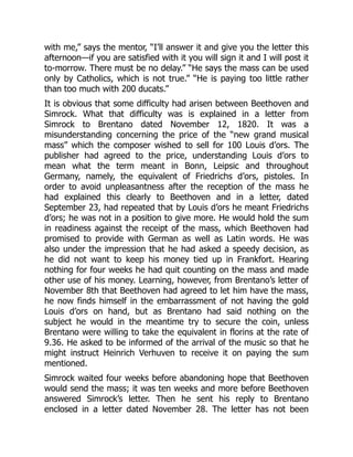with me,” says the mentor, “I’ll answer it and give you the letter this
afternoon—if you are satisfied with it you will sign it and I will post it
to-morrow. There must be no delay.” “He says the mass can be used
only by Catholics, which is not true.” “He is paying too little rather
than too much with 200 ducats.”
It is obvious that some difficulty had arisen between Beethoven and
Simrock. What that difficulty was is explained in a letter from
Simrock to Brentano dated November 12, 1820. It was a
misunderstanding concerning the price of the “new grand musical
mass” which the composer wished to sell for 100 Louis d’ors. The
publisher had agreed to the price, understanding Louis d’ors to
mean what the term meant in Bonn, Leipsic and throughout
Germany, namely, the equivalent of Friedrichs d’ors, pistoles. In
order to avoid unpleasantness after the reception of the mass he
had explained this clearly to Beethoven and in a letter, dated
September 23, had repeated that by Louis d’ors he meant Friedrichs
d’ors; he was not in a position to give more. He would hold the sum
in readiness against the receipt of the mass, which Beethoven had
promised to provide with German as well as Latin words. He was
also under the impression that he had asked a speedy decision, as
he did not want to keep his money tied up in Frankfort. Hearing
nothing for four weeks he had quit counting on the mass and made
other use of his money. Learning, however, from Brentano’s letter of
November 8th that Beethoven had agreed to let him have the mass,
he now finds himself in the embarrassment of not having the gold
Louis d’ors on hand, but as Brentano had said nothing on the
subject he would in the meantime try to secure the coin, unless
Brentano were willing to take the equivalent in florins at the rate of
9.36. He asked to be informed of the arrival of the music so that he
might instruct Heinrich Verhuven to receive it on paying the sum
mentioned.
Simrock waited four weeks before abandoning hope that Beethoven
would send the mass; it was ten weeks and more before Beethoven
answered Simrock’s letter. Then he sent his reply to Brentano
enclosed in a letter dated November 28. The letter has not been
 