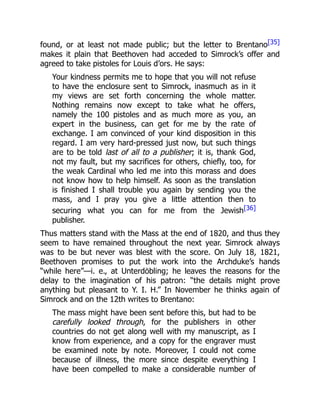 found, or at least not made public; but the letter to Brentano[35]
makes it plain that Beethoven had acceded to Simrock’s offer and
agreed to take pistoles for Louis d’ors. He says:
Your kindness permits me to hope that you will not refuse
to have the enclosure sent to Simrock, inasmuch as in it
my views are set forth concerning the whole matter.
Nothing remains now except to take what he offers,
namely the 100 pistoles and as much more as you, an
expert in the business, can get for me by the rate of
exchange. I am convinced of your kind disposition in this
regard. I am very hard-pressed just now, but such things
are to be told last of all to a publisher; it is, thank God,
not my fault, but my sacrifices for others, chiefly, too, for
the weak Cardinal who led me into this morass and does
not know how to help himself. As soon as the translation
is finished I shall trouble you again by sending you the
mass, and I pray you give a little attention then to
securing what you can for me from the Jewish[36]
publisher.
Thus matters stand with the Mass at the end of 1820, and thus they
seem to have remained throughout the next year. Simrock always
was to be but never was blest with the score. On July 18, 1821,
Beethoven promises to put the work into the Archduke’s hands
“while here”—i. e., at Unterdöbling; he leaves the reasons for the
delay to the imagination of his patron: “the details might prove
anything but pleasant to Y. I. H.” In November he thinks again of
Simrock and on the 12th writes to Brentano:
The mass might have been sent before this, but had to be
carefully looked through, for the publishers in other
countries do not get along well with my manuscript, as I
know from experience, and a copy for the engraver must
be examined note by note. Moreover, I could not come
because of illness, the more since despite everything I
have been compelled to make a considerable number of
 