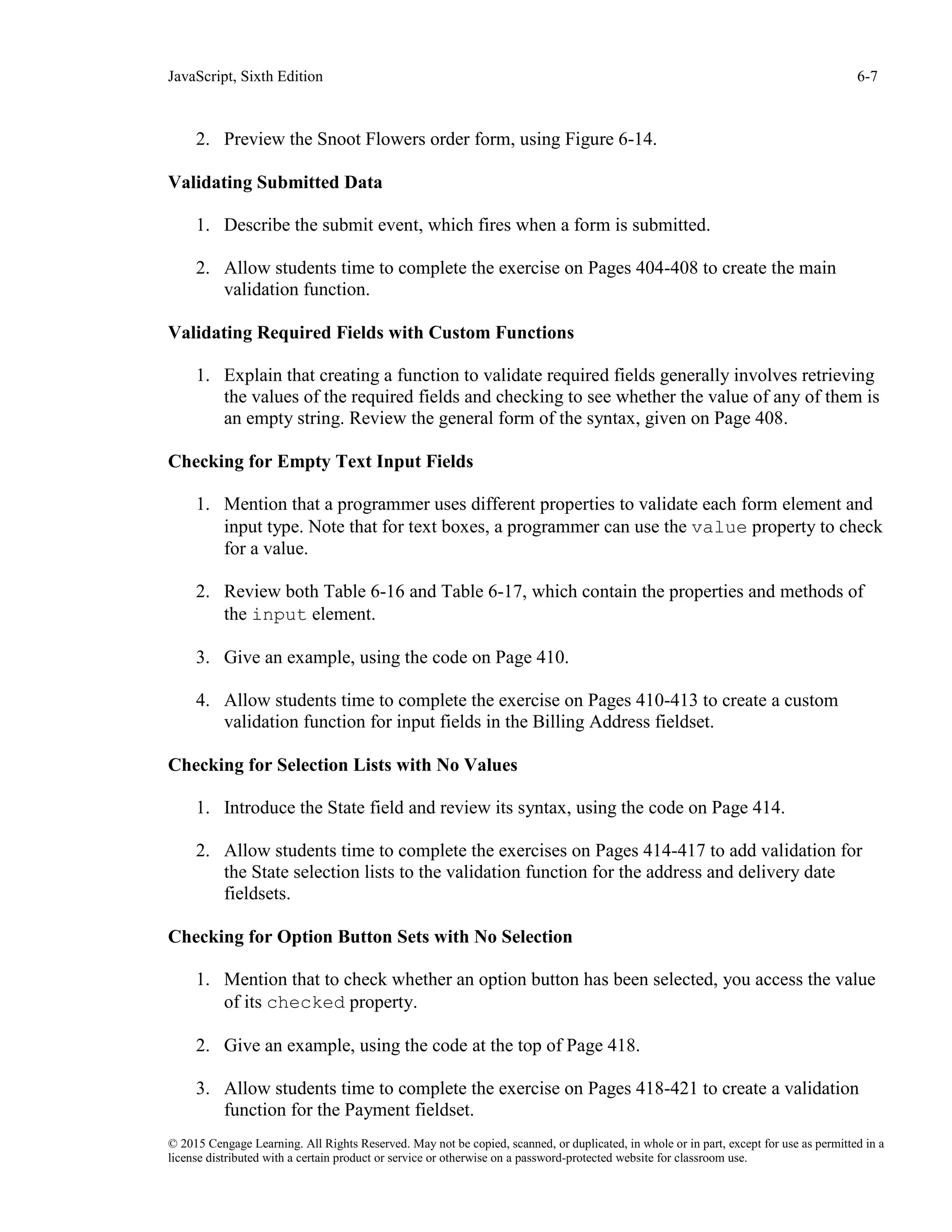 JavaScript, Sixth Edition 6-7
© 2015 Cengage Learning. All Rights Reserved. May not be copied, scanned, or duplicated, in whole or in part, except for use as permitted in a
license distributed with a certain product or service or otherwise on a password-protected website for classroom use.
2. Preview the Snoot Flowers order form, using Figure 6-14.
Validating Submitted Data
1. Describe the submit event, which fires when a form is submitted.
2. Allow students time to complete the exercise on Pages 404-408 to create the main
validation function.
Validating Required Fields with Custom Functions
1. Explain that creating a function to validate required fields generally involves retrieving
the values of the required fields and checking to see whether the value of any of them is
an empty string. Review the general form of the syntax, given on Page 408.
Checking for Empty Text Input Fields
1. Mention that a programmer uses different properties to validate each form element and
input type. Note that for text boxes, a programmer can use the value property to check
for a value.
2. Review both Table 6-16 and Table 6-17, which contain the properties and methods of
the input element.
3. Give an example, using the code on Page 410.
4. Allow students time to complete the exercise on Pages 410-413 to create a custom
validation function for input fields in the Billing Address fieldset.
Checking for Selection Lists with No Values
1. Introduce the State field and review its syntax, using the code on Page 414.
2. Allow students time to complete the exercises on Pages 414-417 to add validation for
the State selection lists to the validation function for the address and delivery date
fieldsets.
Checking for Option Button Sets with No Selection
1. Mention that to check whether an option button has been selected, you access the value
of its checked property.
2. Give an example, using the code at the top of Page 418.
3. Allow students time to complete the exercise on Pages 418-421 to create a validation
function for the Payment fieldset.
 