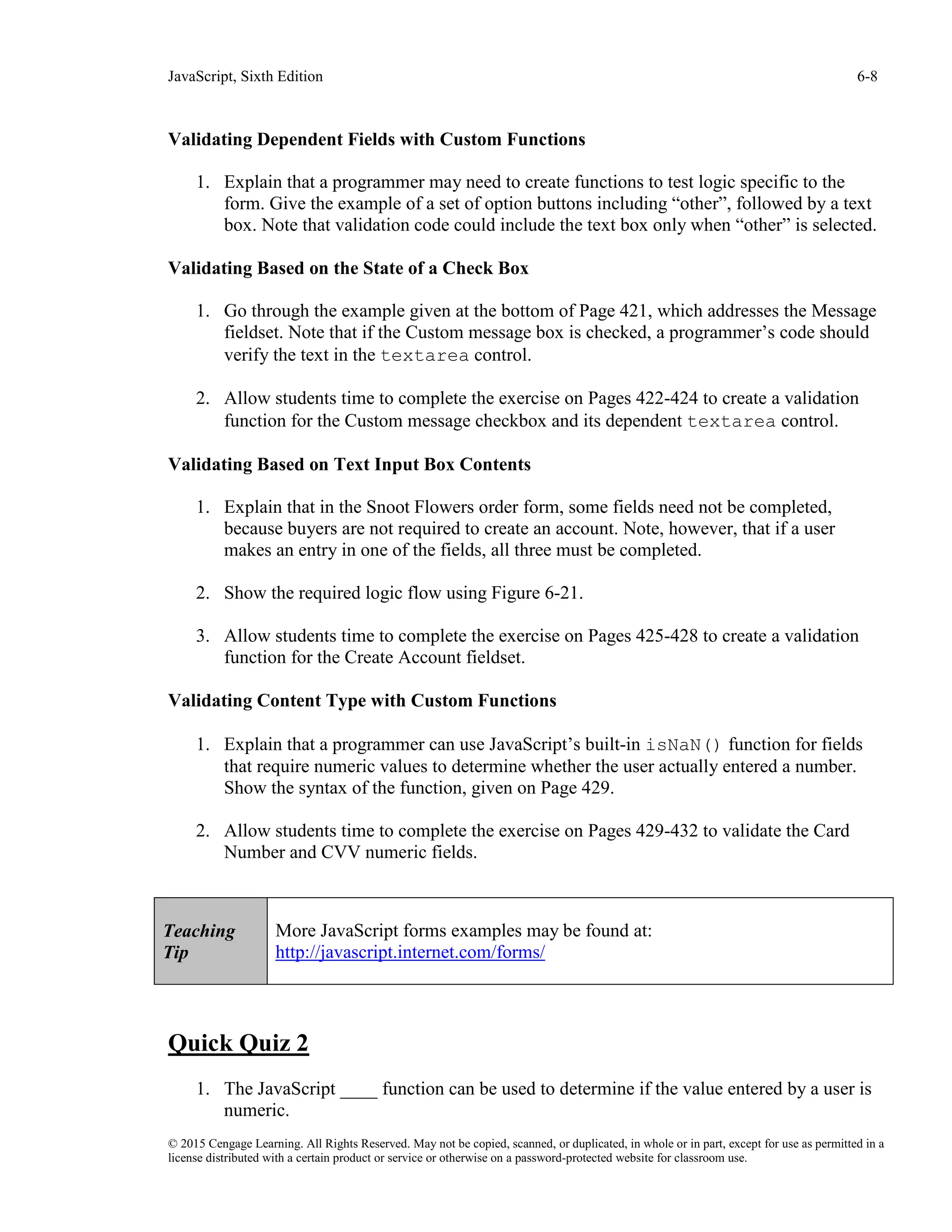JavaScript, Sixth Edition 6-8
© 2015 Cengage Learning. All Rights Reserved. May not be copied, scanned, or duplicated, in whole or in part, except for use as permitted in a
license distributed with a certain product or service or otherwise on a password-protected website for classroom use.
Validating Dependent Fields with Custom Functions
1. Explain that a programmer may need to create functions to test logic specific to the
form. Give the example of a set of option buttons including “other”, followed by a text
box. Note that validation code could include the text box only when “other” is selected.
Validating Based on the State of a Check Box
1. Go through the example given at the bottom of Page 421, which addresses the Message
fieldset. Note that if the Custom message box is checked, a programmer’s code should
verify the text in the textarea control.
2. Allow students time to complete the exercise on Pages 422-424 to create a validation
function for the Custom message checkbox and its dependent textarea control.
Validating Based on Text Input Box Contents
1. Explain that in the Snoot Flowers order form, some fields need not be completed,
because buyers are not required to create an account. Note, however, that if a user
makes an entry in one of the fields, all three must be completed.
2. Show the required logic flow using Figure 6-21.
3. Allow students time to complete the exercise on Pages 425-428 to create a validation
function for the Create Account fieldset.
Validating Content Type with Custom Functions
1. Explain that a programmer can use JavaScript’s built-in isNaN() function for fields
that require numeric values to determine whether the user actually entered a number.
Show the syntax of the function, given on Page 429.
2. Allow students time to complete the exercise on Pages 429-432 to validate the Card
Number and CVV numeric fields.
Quick Quiz 2
1. The JavaScript ____ function can be used to determine if the value entered by a user is
numeric.
Teaching
Tip
More JavaScript forms examples may be found at:
http://javascript.internet.com/forms/
 