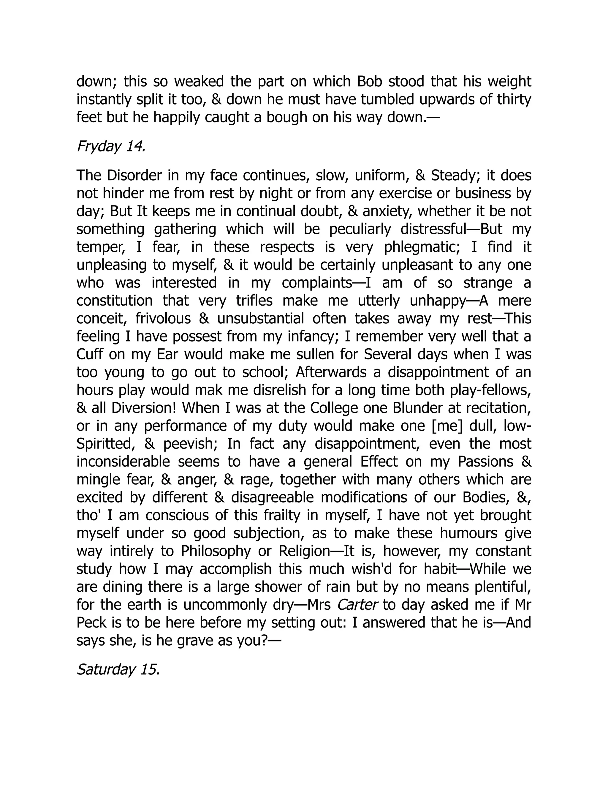 down; this so weaked the part on which Bob stood that his weight
instantly split it too, & down he must have tumbled upwards of thirty
feet but he happily caught a bough on his way down.—
Fryday 14.
The Disorder in my face continues, slow, uniform, & Steady; it does
not hinder me from rest by night or from any exercise or business by
day; But It keeps me in continual doubt, & anxiety, whether it be not
something gathering which will be peculiarly distressful—But my
temper, I fear, in these respects is very phlegmatic; I find it
unpleasing to myself, & it would be certainly unpleasant to any one
who was interested in my complaints—I am of so strange a
constitution that very trifles make me utterly unhappy—A mere
conceit, frivolous & unsubstantial often takes away my rest—This
feeling I have possest from my infancy; I remember very well that a
Cuff on my Ear would make me sullen for Several days when I was
too young to go out to school; Afterwards a disappointment of an
hours play would mak me disrelish for a long time both play-fellows,
& all Diversion! When I was at the College one Blunder at recitation,
or in any performance of my duty would make one [me] dull, low-
Spiritted, & peevish; In fact any disappointment, even the most
inconsiderable seems to have a general Effect on my Passions &
mingle fear, & anger, & rage, together with many others which are
excited by different & disagreeable modifications of our Bodies, &,
tho' I am conscious of this frailty in myself, I have not yet brought
myself under so good subjection, as to make these humours give
way intirely to Philosophy or Religion—It is, however, my constant
study how I may accomplish this much wish'd for habit—While we
are dining there is a large shower of rain but by no means plentiful,
for the earth is uncommonly dry—Mrs Carter to day asked me if Mr
Peck is to be here before my setting out: I answered that he is—And
says she, is he grave as you?—
Saturday 15.
 