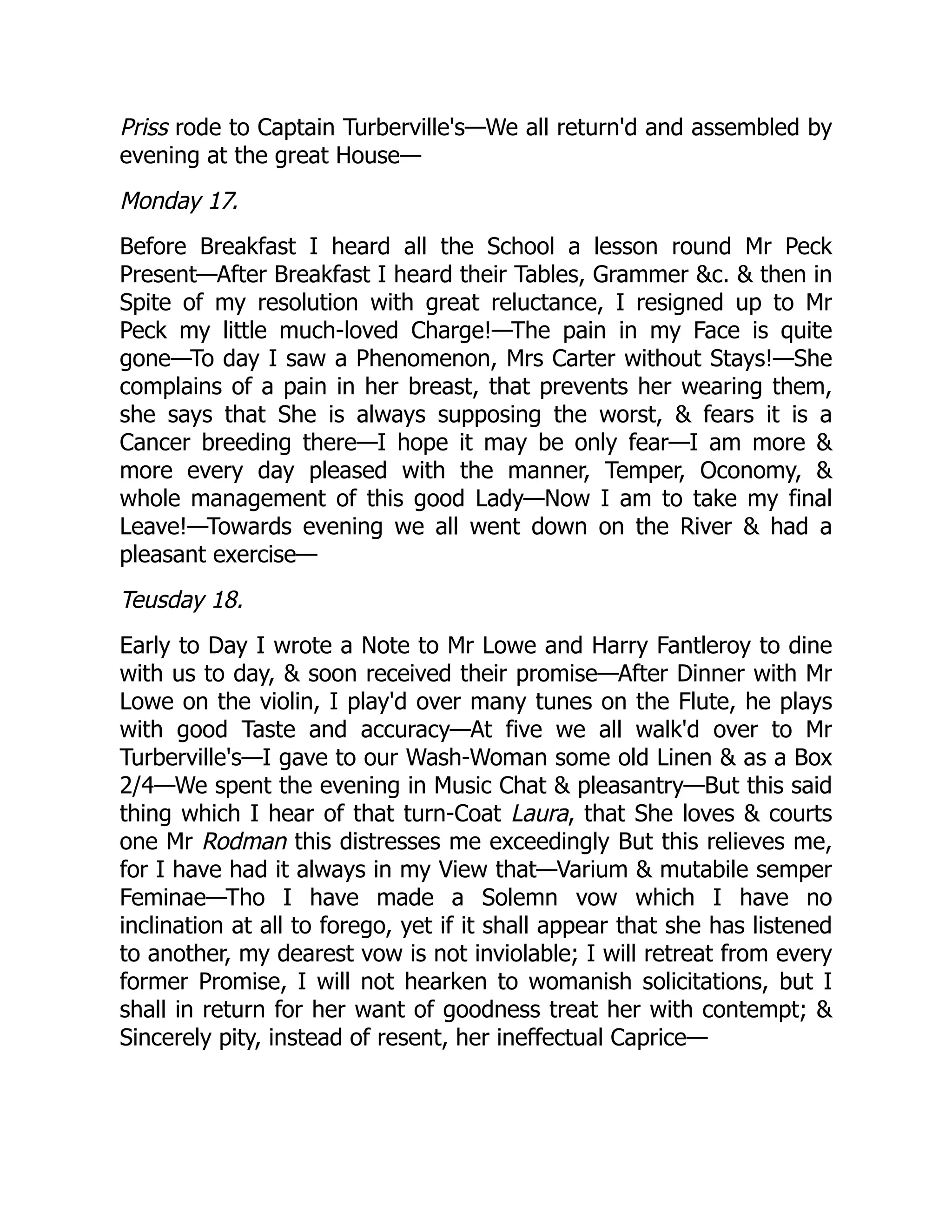 Priss rode to Captain Turberville's—We all return'd and assembled by
evening at the great House—
Monday 17.
Before Breakfast I heard all the School a lesson round Mr Peck
Present—After Breakfast I heard their Tables, Grammer &c. & then in
Spite of my resolution with great reluctance, I resigned up to Mr
Peck my little much-loved Charge!—The pain in my Face is quite
gone—To day I saw a Phenomenon, Mrs Carter without Stays!—She
complains of a pain in her breast, that prevents her wearing them,
she says that She is always supposing the worst, & fears it is a
Cancer breeding there—I hope it may be only fear—I am more &
more every day pleased with the manner, Temper, Oconomy, &
whole management of this good Lady—Now I am to take my final
Leave!—Towards evening we all went down on the River & had a
pleasant exercise—
Teusday 18.
Early to Day I wrote a Note to Mr Lowe and Harry Fantleroy to dine
with us to day, & soon received their promise—After Dinner with Mr
Lowe on the violin, I play'd over many tunes on the Flute, he plays
with good Taste and accuracy—At five we all walk'd over to Mr
Turberville's—I gave to our Wash-Woman some old Linen & as a Box
2/4—We spent the evening in Music Chat & pleasantry—But this said
thing which I hear of that turn-Coat Laura, that She loves & courts
one Mr Rodman this distresses me exceedingly But this relieves me,
for I have had it always in my View that—Varium & mutabile semper
Feminae—Tho I have made a Solemn vow which I have no
inclination at all to forego, yet if it shall appear that she has listened
to another, my dearest vow is not inviolable; I will retreat from every
former Promise, I will not hearken to womanish solicitations, but I
shall in return for her want of goodness treat her with contempt; &
Sincerely pity, instead of resent, her ineffectual Caprice—
 