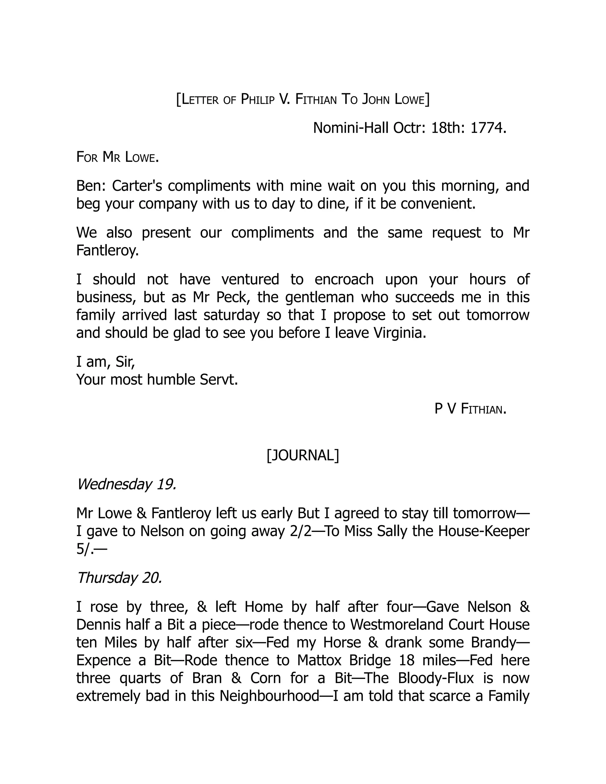 [Letter of Philip V. Fithian To John Lowe]
Nomini-Hall Octr: 18th: 1774.
For Mr Lowe.
Ben: Carter's compliments with mine wait on you this morning, and
beg your company with us to day to dine, if it be convenient.
We also present our compliments and the same request to Mr
Fantleroy.
I should not have ventured to encroach upon your hours of
business, but as Mr Peck, the gentleman who succeeds me in this
family arrived last saturday so that I propose to set out tomorrow
and should be glad to see you before I leave Virginia.
I am, Sir,
Your most humble Servt.
P V Fithian.
[JOURNAL]
Wednesday 19.
Mr Lowe & Fantleroy left us early But I agreed to stay till tomorrow—
I gave to Nelson on going away 2/2—To Miss Sally the House-Keeper
5/.—
Thursday 20.
I rose by three, & left Home by half after four—Gave Nelson &
Dennis half a Bit a piece—rode thence to Westmoreland Court House
ten Miles by half after six—Fed my Horse & drank some Brandy—
Expence a Bit—Rode thence to Mattox Bridge 18 miles—Fed here
three quarts of Bran & Corn for a Bit—The Bloody-Flux is now
extremely bad in this Neighbourhood—I am told that scarce a Family
 