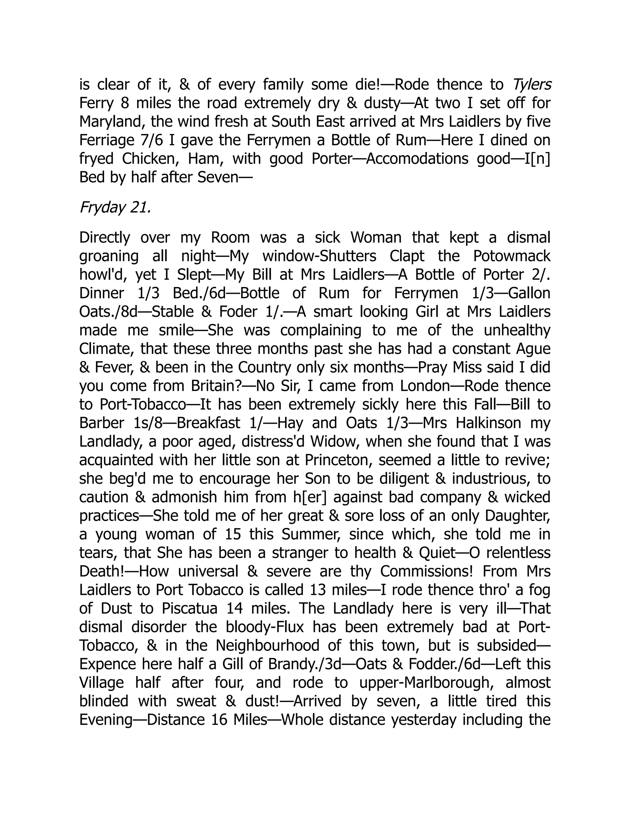 is clear of it, & of every family some die!—Rode thence to Tylers
Ferry 8 miles the road extremely dry & dusty—At two I set off for
Maryland, the wind fresh at South East arrived at Mrs Laidlers by five
Ferriage 7/6 I gave the Ferrymen a Bottle of Rum—Here I dined on
fryed Chicken, Ham, with good Porter—Accomodations good—I[n]
Bed by half after Seven—
Fryday 21.
Directly over my Room was a sick Woman that kept a dismal
groaning all night—My window-Shutters Clapt the Potowmack
howl'd, yet I Slept—My Bill at Mrs Laidlers—A Bottle of Porter 2/.
Dinner 1/3 Bed./6d—Bottle of Rum for Ferrymen 1/3—Gallon
Oats./8d—Stable & Foder 1/.—A smart looking Girl at Mrs Laidlers
made me smile—She was complaining to me of the unhealthy
Climate, that these three months past she has had a constant Ague
& Fever, & been in the Country only six months—Pray Miss said I did
you come from Britain?—No Sir, I came from London—Rode thence
to Port-Tobacco—It has been extremely sickly here this Fall—Bill to
Barber 1s/8—Breakfast 1/—Hay and Oats 1/3—Mrs Halkinson my
Landlady, a poor aged, distress'd Widow, when she found that I was
acquainted with her little son at Princeton, seemed a little to revive;
she beg'd me to encourage her Son to be diligent & industrious, to
caution & admonish him from h[er] against bad company & wicked
practices—She told me of her great & sore loss of an only Daughter,
a young woman of 15 this Summer, since which, she told me in
tears, that She has been a stranger to health & Quiet—O relentless
Death!—How universal & severe are thy Commissions! From Mrs
Laidlers to Port Tobacco is called 13 miles—I rode thence thro' a fog
of Dust to Piscatua 14 miles. The Landlady here is very ill—That
dismal disorder the bloody-Flux has been extremely bad at Port-
Tobacco, & in the Neighbourhood of this town, but is subsided—
Expence here half a Gill of Brandy./3d—Oats & Fodder./6d—Left this
Village half after four, and rode to upper-Marlborough, almost
blinded with sweat & dust!—Arrived by seven, a little tired this
Evening—Distance 16 Miles—Whole distance yesterday including the
 
