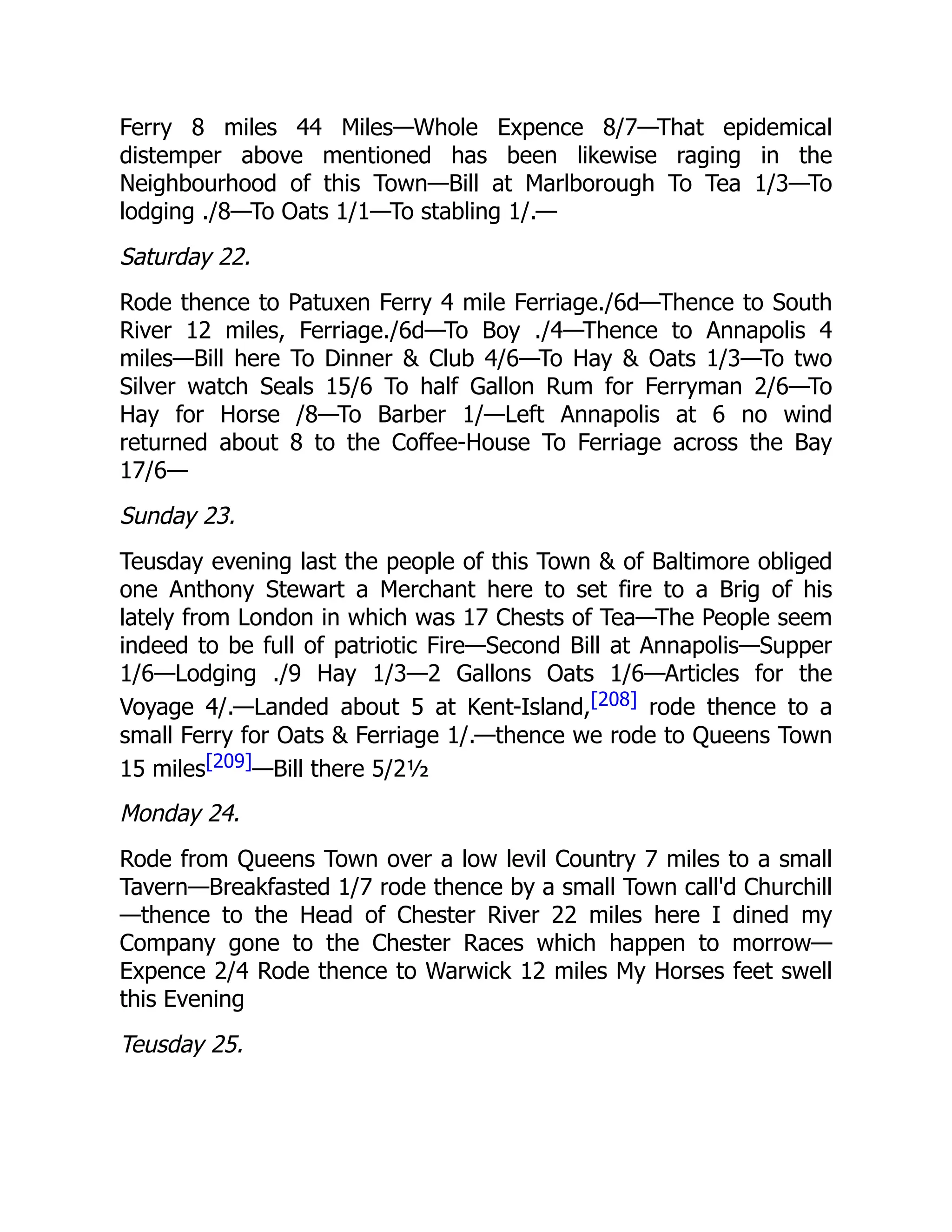 Ferry 8 miles 44 Miles—Whole Expence 8/7—That epidemical
distemper above mentioned has been likewise raging in the
Neighbourhood of this Town—Bill at Marlborough To Tea 1/3—To
lodging ./8—To Oats 1/1—To stabling 1/.—
Saturday 22.
Rode thence to Patuxen Ferry 4 mile Ferriage./6d—Thence to South
River 12 miles, Ferriage./6d—To Boy ./4—Thence to Annapolis 4
miles—Bill here To Dinner & Club 4/6—To Hay & Oats 1/3—To two
Silver watch Seals 15/6 To half Gallon Rum for Ferryman 2/6—To
Hay for Horse /8—To Barber 1/—Left Annapolis at 6 no wind
returned about 8 to the Coffee-House To Ferriage across the Bay
17/6—
Sunday 23.
Teusday evening last the people of this Town & of Baltimore obliged
one Anthony Stewart a Merchant here to set fire to a Brig of his
lately from London in which was 17 Chests of Tea—The People seem
indeed to be full of patriotic Fire—Second Bill at Annapolis—Supper
1/6—Lodging ./9 Hay 1/3—2 Gallons Oats 1/6—Articles for the
Voyage 4/.—Landed about 5 at Kent-Island,[208] rode thence to a
small Ferry for Oats & Ferriage 1/.—thence we rode to Queens Town
15 miles[209]—Bill there 5/2½
Monday 24.
Rode from Queens Town over a low levil Country 7 miles to a small
Tavern—Breakfasted 1/7 rode thence by a small Town call'd Churchill
—thence to the Head of Chester River 22 miles here I dined my
Company gone to the Chester Races which happen to morrow—
Expence 2/4 Rode thence to Warwick 12 miles My Horses feet swell
this Evening
Teusday 25.
 