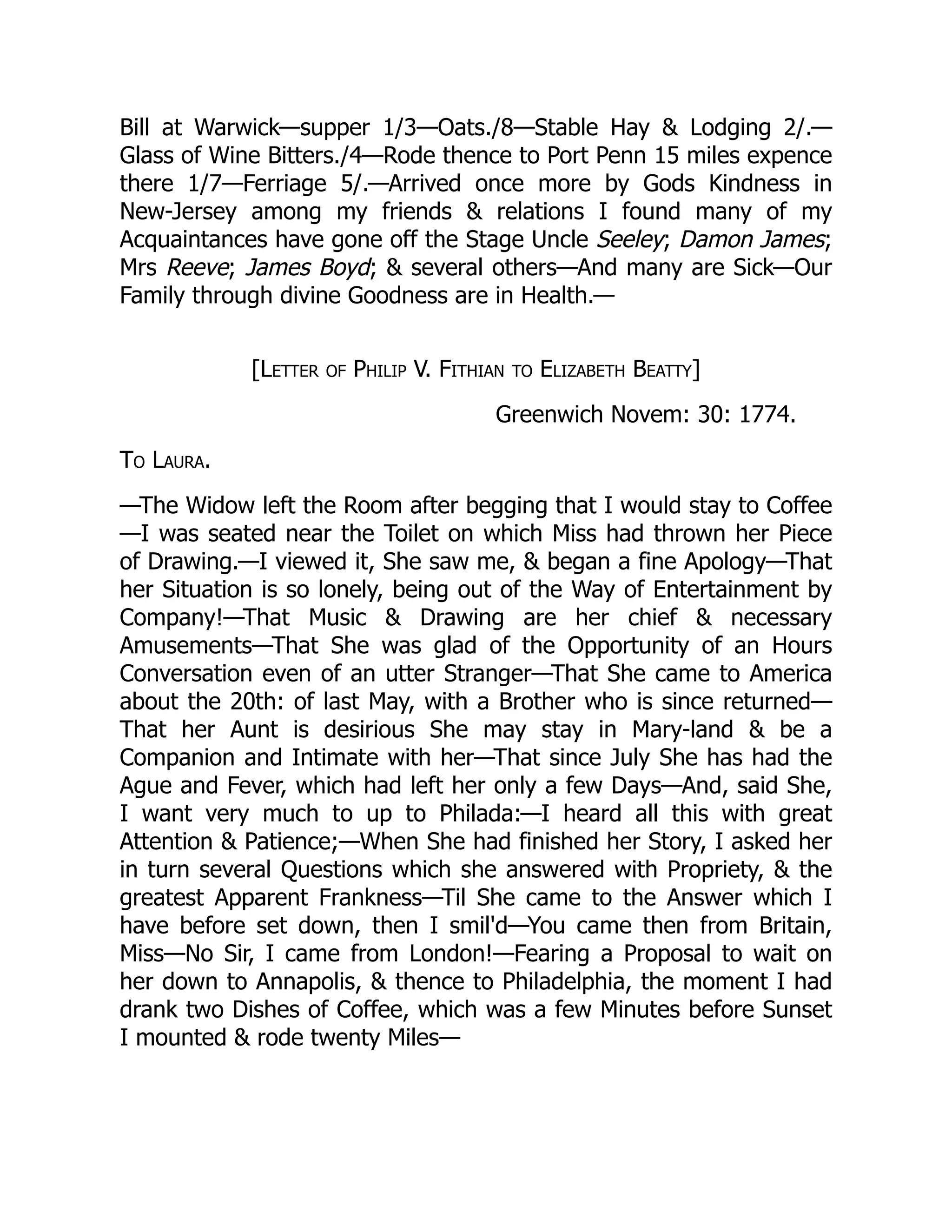 Bill at Warwick—supper 1/3—Oats./8—Stable Hay & Lodging 2/.—
Glass of Wine Bitters./4—Rode thence to Port Penn 15 miles expence
there 1/7—Ferriage 5/.—Arrived once more by Gods Kindness in
New-Jersey among my friends & relations I found many of my
Acquaintances have gone off the Stage Uncle Seeley; Damon James;
Mrs Reeve; James Boyd; & several others—And many are Sick—Our
Family through divine Goodness are in Health.—
[Letter of Philip V. Fithian to Elizabeth Beatty]
Greenwich Novem: 30: 1774.
To Laura.
—The Widow left the Room after begging that I would stay to Coffee
—I was seated near the Toilet on which Miss had thrown her Piece
of Drawing.—I viewed it, She saw me, & began a fine Apology—That
her Situation is so lonely, being out of the Way of Entertainment by
Company!—That Music & Drawing are her chief & necessary
Amusements—That She was glad of the Opportunity of an Hours
Conversation even of an utter Stranger—That She came to America
about the 20th: of last May, with a Brother who is since returned—
That her Aunt is desirious She may stay in Mary-land & be a
Companion and Intimate with her—That since July She has had the
Ague and Fever, which had left her only a few Days—And, said She,
I want very much to up to Philada:—I heard all this with great
Attention & Patience;—When She had finished her Story, I asked her
in turn several Questions which she answered with Propriety, & the
greatest Apparent Frankness—Til She came to the Answer which I
have before set down, then I smil'd—You came then from Britain,
Miss—No Sir, I came from London!—Fearing a Proposal to wait on
her down to Annapolis, & thence to Philadelphia, the moment I had
drank two Dishes of Coffee, which was a few Minutes before Sunset
I mounted & rode twenty Miles—
 