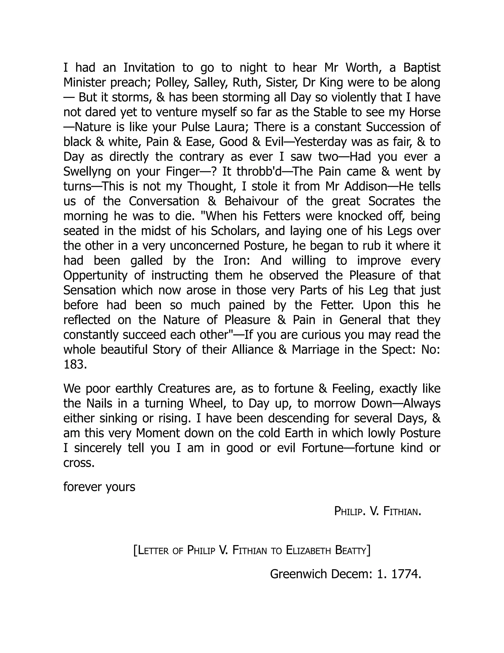 I had an Invitation to go to night to hear Mr Worth, a Baptist
Minister preach; Polley, Salley, Ruth, Sister, Dr King were to be along
— But it storms, & has been storming all Day so violently that I have
not dared yet to venture myself so far as the Stable to see my Horse
—Nature is like your Pulse Laura; There is a constant Succession of
black & white, Pain & Ease, Good & Evil—Yesterday was as fair, & to
Day as directly the contrary as ever I saw two—Had you ever a
Swellyng on your Finger—? It throbb'd—The Pain came & went by
turns—This is not my Thought, I stole it from Mr Addison—He tells
us of the Conversation & Behaivour of the great Socrates the
morning he was to die. "When his Fetters were knocked off, being
seated in the midst of his Scholars, and laying one of his Legs over
the other in a very unconcerned Posture, he began to rub it where it
had been galled by the Iron: And willing to improve every
Oppertunity of instructing them he observed the Pleasure of that
Sensation which now arose in those very Parts of his Leg that just
before had been so much pained by the Fetter. Upon this he
reflected on the Nature of Pleasure & Pain in General that they
constantly succeed each other"—If you are curious you may read the
whole beautiful Story of their Alliance & Marriage in the Spect: No:
183.
We poor earthly Creatures are, as to fortune & Feeling, exactly like
the Nails in a turning Wheel, to Day up, to morrow Down—Always
either sinking or rising. I have been descending for several Days, &
am this very Moment down on the cold Earth in which lowly Posture
I sincerely tell you I am in good or evil Fortune—fortune kind or
cross.
forever yours
Philip. V. Fithian.
[Letter of Philip V. Fithian to Elizabeth Beatty]
Greenwich Decem: 1. 1774.
 